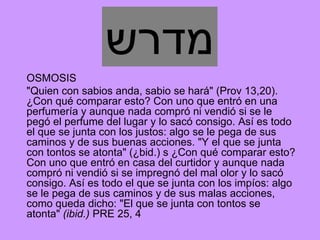 ‫מדרש‬
OSMOSIS
"Quien con sabios anda, sabio se hará" (Prov 13,20).
¿Con qué comparar esto? Con uno que entró en una
perfumería y aunque nada compró ni vendió si se le
pegó el perfume del lugar y lo sacó consigo. Así es todo
el que se junta con los justos: algo se le pega de sus
caminos y de sus buenas acciones. "Y el que se junta
con tontos se atonta" (¿bid.) s ¿Con qué comparar esto?
Con uno que entró en casa del curtidor y aunque nada
compró ni vendió si se impregnó del mal olor y lo sacó
consigo. Así es todo el que se junta con los impíos: algo
se le pega de sus caminos y de sus malas acciones,
como queda dicho: "El que se junta con tontos se
atonta" (ibid.) PRE 25, 4
 