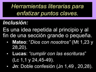 Herramientas literarias para
    enfatizar puntos claves.
Inclusión:
Es una idea repetida al principio y al
fin de una sección grande o pequeña.
 • Mateo: “Dios con nosotros” (Mt 1,23 y
   28,20).
 • Lucas: “cumplir con las escrituras”
   (Lc 1,1 y 24,45-49).
 • Jn: Doble confesión (Jn 1,49 , 20,28).
 