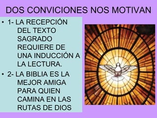 DOS CONVICIONES NOS MOTIVAN
• 1- LA RECEPCIÓN
     DEL TEXTO
     SAGRADO
     REQUIERE DE
     UNA INDUCCIÓN A
     LA LECTURA.
• 2- LA BIBLIA ES LA
     MEJOR AMIGA
     PARA QUIEN
     CAMINA EN LAS
     RUTAS DE DIOS
 