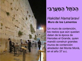 ִ ָ ַ ַ        ַ
‫הכ ֹתֶ ל המעֲ רבי‬
Hakótel Hama'araví
Muro de los Lamentos

Un muro de contención,
los restos que aún quedan
datan de la época de
Herodes el Grande, quien
mandó construir grandes
muros de contención
alrededor del Monte Moriá,
en el año 37 a.c.
 