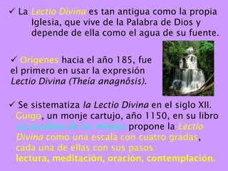  La Lectio Divina es tan antigua como la propia
     Iglesia, que vive de la Palabra de Dios y
     depende de ella como el agua de su fuente.


 Orígenes hacia el año 185, fue
el primero en usar la expresión
Lectio Divina (Theía anagnôsis).

 Se sistematiza la Lectio Divina en el siglo XII.
 Guigo, un monje cartujo, año 1150, en su libro
 La escalera de los monjes propone la Lectio
 Divina como una escala con cuatro gradas,
 cada una de ellas con sus pasos:
 lectura, meditación, oración, contemplación.
 