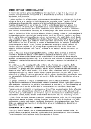 3
GRIEGO ANTIGUO -NOCIONES BÁSICAS
El sistema de escritura griego es alfabético y tiene su origen c. siglo XI a. C., aunque las
primeras inscripciones son del siglo VIII a. C. El sentido de la escritura es de derecha a
izquierda o en bustrófedon.
El origen semítico del alfabeto griego no presenta problema alguno. La misma tradición de los
griegos al llamar a su escritura phoinikeia grammata o semeia, o sea, "escritura fenicia",
señala claramente donde debe buscarse el origen del sistema. Además, incluso una
investigación superficial de las formas, los nombres y el orden de los signos griegos lleva
inmediatamente a la conclusión de que todas estas características han sido tomadas del
sistema semítico de escritura. Incluso un profano no puede dejar de observar la identidad o
gran similitud de forma entre los signos del alfabeto griego y los de las escrituras semíticas.
Mientras los nombres de los signos del alfabeto griego no pueden explicarse con la ayuda de la
lengua griega, se corresponden casi exactamente a los de las diferentes escrituras semíticas.
Así, los alpha, beta, gamma, delta,etc., griegos corresponden a los aleph, beth, gimel, daleth,
etc., semíticos, con los significados respectivos de"buey", "casa", "camello" y "puerta". De las
lenguas semíticas de las que, en teoría, podrían derivarse los nombres de los signos griegos,
debe preferirse sin duda el fenicio y el hebreo. Puede observarse, por ejemplo, que elalpha
griego se deriva de aleph, "buey", palabra que existe en fenicio y en hebreo, pero no en
arameo, así como que iota, pi, rho griegos se encuentran más cerca de las respectivas
palabras fenicias o hebreas, yodh "mano", pe"boca" y ros "cabeza" que de yad, pum y res
arameos.
Como no hay duda de que los griegos tomaron su escritura de los semitas, el problema
consiste en determinar de qué sistema semítico se derivó la escritura griega. En teoría,
cualquiera de las escrituras usadas por los pueblos semíticos establecidos en las amplias
regiones que se extienden del sur de Cilicia al norte de Sinaí pudo ser el modelo de los griegos.
Estas tierras estaban habitadas por los amorreos, arameos y cananeos, incluyendo a los
fenicios.
Sin embargo, nuestra investigación debe limitarse a los fenicios, los navegantes de la
antigüedad, únicos semitas que se atrevieron a desafiar al gran Mar en busca de nuevos
horizontes. Los griegos no fueron a la costa de Asia a pedir prestado el sistema semítico; las
escrituras nunca pasan de un pueblo a otro de esta forma. Fueron los fenicios, que poseían
colonias comerciales por todo el mundo griego, los que llevaron su escritura a los griegos. El
origen fenicio está confirmado no sólo por la tradición griega, sino también, como hemos visto,
por los resultados de la comparación de los nombres de los signos en los sistemas griego y
semítico.
Los griegos vieron que su lengua necesitaba menos consonantes que la fenicia y usaron
algunas consonantes fenicias como vocales. También inventaron nuevos signos para upsilon y
para las dobles consonantes phi, chi ypsi, añadiéndolas al final tras la tau. De manera que los
griegos, al contrario que los fenicios y otros pueblos semíticos, escribieron las vocales.
Precisamente, en el siglo XIX el investigador A. Kirchoff hizo una clasificación de los alfabetos
griegos, en base a la adición de estas letras al alfabeto griego, dividiéndolos de acuerdo al
valor fonético que se le daba en las diferentes regiones. Como resultado elaboró su teoría de
los alfabetos verdes, rojos y azules, estos últimos clasificados a su vez en claros y oscuros.
La dirección de los signos en la escritura varía considerablemente en las inscripciones griegas
más antiguas, ya que se dirigen tanto de derecha a izquierda, como de izquierda a derecha,
continuando en estilo bustrófedon, cambiando de dirección alternativamente en cada línea.
Sólo poco a poco se fue imponiendo en el sistema griego el método clásico de escribir de
izquierda a derecha.
SENTIDO DE LA ESCRITURA: DERECHA-IZQUIERDA
En la figura inferior vamos a ver el proceso del cambio de la dirección de la escritura. Las
formas más arcaicas van de derecha a izquierda como en la figura inferior; inscripciones de
Thera; inscripción jónica votiva a Apolo; inscripciones de Atenas.
 
