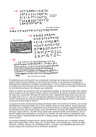 El problema que a continuación nos corresponde investigar es la época en que los griegos
pueden haber tomado prestado su escritura de los fenicios. Si no queremos entregarnos a
especulaciones basadas en pruebas circunstanciales, el único enfoque seguro del problema de
la introducción de la escritura fenicia entre los griegos, es comenzar por investigar la fecha de
las inscripciones griegas más antiguas que poseamos.
Según la opinión que prevalece entre los epigrafistas griegos, la inscripción griega más antigua
que se conoce es el vaso dipylon (figura superior) procedente de Atenas, fechado a comienzos
del siglo VIII o comienzos del siglo VII antes de Cristo. Ligeramente posteriores, pero aún de
los siglos VIII o VII a. C. son las inscripciones talladas en la roca de Thera (figura inferior),las
cortas inscripciones de cerámica procedentes del monte Hymeto (figura inferior) y dos cascos
inscritos de Corinto (figura inferior).
Los signos de estas inscripciones griegas primitivas suelen variar tanto en la forma, que resulta
decididamente imposible hablar de un único alfabeto griego en este período. Puede suponerse,
por tanto, que el préstamo y adaptación de la escritura fenicia se produjo independientemente
en distintos puntos del mundo griego; de ahí las diferentes variantes del alfabeto, dependiendo
del lugar (figura inferior). Durante varios siglos esas variantes locales permanecieron, pero al
final el modelo jónico prevaleció y sustituyó a los demás. De esta manera se estableció como
la forma clásica o estandarizada de escribir la lengua griega. Este es el alfabeto que hoy día se
usa en Grecia.
Los antiguos alfabetos griegos fueron usados también por personas que no hablaban griego,
tales como frigios,lidios, licios, carios, etc. en Asia Menor y por pueblos que vivieron en Italia:
etruscos, umbrios, oscanos, etc. El alfabeto latino, o romano, que probablemente derivó del
etrusco, llegó a ser la escritura de la civilización occidental.
 
