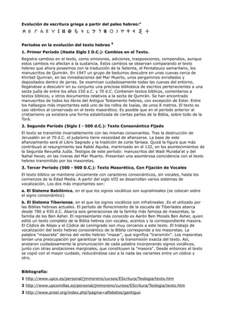 Evolución de escritura griega a partir del paleo hebreo:4



                                                5
Periodos en la evolución del texto hebreo
1. Primer Período (Hasta Siglo I D.C.): Cambios en el Texto.
Registra cambios en el texto, como omisiones, adiciones, trasposiciones, compendios, aunque
estos cambios no afectan a la sustancia. Estos cambios se observan comparando el texto
hebreo que ahora poseemos con la traducción de la Setenta, el Pentateuco samaritano, los
manuscritos de Qumrán. En 1947 un grupo de beduinos descubre en unas cuevas cerca de
Khirbet Qumran, en las inmediaciones del Mar Muerto, unos pergaminos enrollados y
depositados dentro de jarras. Se examinan cuidadosamente todas las cuevas del entorno,
llegándose a descubrir en su conjunto una preciosa biblioteca de escritos pertenecientes a una
secta judía de entre los años 150 a.C. y 70 d.C. Contienen textos bíblicos, comentarios a
textos bíblicos, y otros documentos relativos a la secta de Qumrán. Se han encontrado
manuscritos de todos los libros del Antiguo Testamento hebreo, con excepción de Ester. Entre
los hallazgos más importantes está uno de los rollos de Isaías, de unos 8 metros. El texto es
casi idéntico al conservado en el texto masorético. Es posible que en el período anterior al
cristianismo ya existiera una forma estabilizada de ciertas partes de la Biblia, sobre todo de la
Torá.
2. Segundo Período (Siglo I - 500 d.C.): Texto Consonántico Fijado
El texto se transmite invariablemente con las mismas consonantes. Tras la destrucción de
Jerusalén en el 70 d.C. el judaísmo tiene necesidad de afianzarse. La base de este
afianzamiento será el Libro Sagrado y la tradición de corte farisea. Quizá la figura que más
contribuyó al resurgimiento sea Rabbí Aquiba, martirizado en el 132, en los acontecimientos de
la Segunda Revuelta Judía. Testigos de este período: manuscritos del Wadi Muraba'at y del
Nahal Hever, en las riveras del Mar Muerto. Presentan una asombrosa coincidencia con el texto
hebreo transmitido por los masoretas.
3. Tercer Período (500 - 900 D.C.): Texto Masorético, Con Fijación de Vocales
El texto bíblico se mantiene únicamente con caracteres consonánticos, sin vocales, hasta los
comienzos de la Edad Media. A partir del siglo VIII se desarrollan varios sistemas de
vocalización. Los dos más importantes son:
a. El Sistema Babilónico, en el que los signos vocálicos son supralineales (se colocan sobre
el signo consonántico)
b. El Sistema Tiberiense, en el que los signos vocálicos son infralineales .Es el utilizado por
las Biblias hebreas actuales. El período de florecimiento de la escuela de Tiberíades abarca
desde 780 a 930 d.C. Abarca seis generaciones de la familia más famosa de masoretas, la
familia de los Ben Asher. El representante más conocido es Aarón Ben Moisés Ben Asher, quien
editó un texto completo de la Biblia hebrea con vocales, acentos y la correspondiente masora.
El Códice de Alepo y el Códice de Leningrado son muy cercanos a este texto. El trabajo de
vocalización del texto hebreo consonántico de la Biblia corresponde a los masoretas. La
palabra "masoreta" deriva del verbo hebreo "masar", que significa "transmitir". Los masoretas
tenían una preocupación por garantizar la lectura y la transmisión exacta del texto. Así,
anotaron cuidadosamente la pronunciación de cada palabra incorporando signos vocálicos,
junto con otras anotaciones marginales, que constituyen la "masora". Desde entonces el texto
se copió con el mayor cuidado, reduciéndose casi a la nada las variantes entre un códice y
otro.


Bibliografía:
1 http://www.upco.es/personal/jmmoreno/cursos/EScritura/Teologia/texto.htm
2 http://www.upcomillas.es/personal/jmmoreno/cursos/EScritura/Teologia/texto.htm
3 http://www.proel.org/index.php?pagina=alfabetos/gantiguo
 