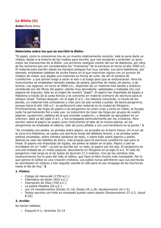 La Biblia (V)
Autor:Paulo Arieu




Materiales sobre los que se escribió la Biblia:
"El papel, como lo conocemos hoy es un invento relativamente reciente. Vale la pena darle un
vistazo rápido a la historia de los medios para escribir, que nos ayudarán a entender un poco
mejor los manuscritos de la Biblia: Los primeros vestigios vienen del sur de Babilonia, por obra
de los sumerios que son considerados los "inventores" de la escritura en torno al año 3500 a.C.
El material para escribir desde los tiempos antiguos fue muy variado. Los asiro-babilonios, por
ejemplo, empleaban tabletas de arcilla fresca en la que imprimían signos con un punzón de
madero de metal, que dejaba una impronta en forma de cuña -de ahí el nombre de
cuneiforme- y que ponían luego a secar al solo o al fuego para que se endurecieran. Para los
monumentos se empleaban también estelas de piedra, planchas de metal, de plomo, o de
bronce. Los egipcios, en torno al 3000 a.C., disponían de un material más barato y práctico,
constituido por las fibras del papiro -planta muy abundante- aplastadas y trabadas con una
especie de engrudo; éste es el origen de nuestro "papel". El papiro fue importado de Egipto a
Palestina a través de la costa fenicia y se convierte en material ordinario de escritura para el
antiguo Israel. Tiempo después -en el siglo II a.C.- los hebreos conocerán, a través de los
persas, un material más consistente y más caro de piel curtida y pulida. Se llamó pergamino,
porque hacia el año 100 a.C. se perfeccionó este material en la ciudad de Pérgamo.
Primitivamente, las hojas de papiro o de pergamino se unían unas a otras en rollos; la liturgia
judía ha permanecido fiel a este uso. La costumbre de coser las hojas por grupos de cuatro
páginas -quaternion, palabra de la que procede cuaderno-, y después se agrupaban en un
volumen, data ya del siglo II a.C. y fue propagada particularmente por los cristianos. Para
escribir sobre el papiro se usaba como instrumento el tallo de la misma planta; en los
pergaminos se empleaba el cálamo, tallo de junco afilado y con una hendidura en la punta." 1
"Se cincelaba una piedra, se pintaba sobre papiro, se punzaba en el barro fresco. En el sur de
la zona siro-Palestina, se usaba una escritura lineal del alfabeto fenicio, y se pintaba sobre
piedras encaladas, sobre ostraka (pedazos de teja), o sobre todo sobre papiros y pieles.
Apenas se usan las tablillas de barro, más propias para la escritura cuneiforme que para la
lineal. El papiro era importado de Egipto, las pieles se daban en el país. Papiro y piel se
enrollaban en un "rollo". La piel se escribe por un lado, el papiro por los dos. El pergamino es
una piel tratada de un modo especial, descubierto en Pérgamo en el siglo II a.C. El rollo de
pergamino más largo es el de Isaías de Qumrán (7,3 metros). Uno de los cambios más
revolucionarios fue el paso del rollo al códice, que hace el libro mucho más manejable. Por lo
que parece el códice es una creación cristiana. Los judíos nunca admitieron que sus escrituras
se escribiesen en códices y han seguido usando el rollo para el uso sinagoga de las Escrituras
hasta el día de hoy." 2
1. Piedra:
    •   Código de Hamurabi (1750 a.C.)
    •   Calendario de Gezer (925 a.C.)
    •   Inscripción de Siloe (700 a.C.)
    •   La piedra Moabita (IX a.C.)
    •   Los 10 mandamientos (Éxodo 31:18; Éxodo 34:1,28; Deuteronomio 10:1-5)
    •   Textos escritos con tinta en enyesado puesto sobre piedra (Deuteronomio 27:2,3; Josué
        8:22)
2. Arcilla:
Se hacían tabletas
    •   Ezequiel 4:1; Jeremías 32:14
 