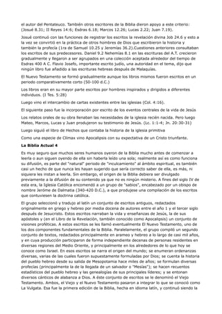 el autor del Pentateuco. También otros escritores de la Biblia dieron apoyo a este criterio:
(Josué 8.31; II Reyes 14:6; Esdras 6.18; Marcos 12.26; Lucas 2.22; Juan 7.19).

Josué continuó con las funciones de registrar los escritos la revelación divina Job 24.6 y esto a
la vez se convirtió en la práctica de otros hombres de Dios que escribieron la historia y
también la profecía (1ra de Samuel 10.25 y Jeremías 36.2).Cuestiones anteriores consultaban
los escritos de sus predecesores. Daniel 9.2 Nehemías 8.1 en las escrituras del A.T. crecieron
gradualmente y llegaron a ser agrupados en una colección aceptada alrededor del tiempo de
Esdras 400 A C. Flavio Josefo, importante escrito judío, una autoridad en el tema, dijo que
ningún libro fue añadido a las escrituras hebreas después de Malaquías.

El Nuevo Testamento se formó gradualmente aunque los libros mismos fueron escritos en un
periodo comparativamente corto (50-100 d.C.)

Los libros eran en su mayor parte escritos por hombres inspirados y dirigidos a diferentes
individuos. (I Tes. 5:28)

Luego vino el intercambio de cartas existentes entre las iglesias (Col. 4:16).

El siguiente paso fue la incorporación por escrito de los eventos centrales de la vida de Jesús

Los relatos orales de su obra llenaban las necesidades de la iglesia recién nacida. Pero luego
Mateo, Marcos, Lucas y Juan produjeron su testimonio de Jesús. (Lc. 1:1-4; Jn. 20:30-31)

Luego siguió el libro de Hechos que contaba la historia de la iglesia primitiva

Como una especie de Clímax vino Apocalipsis con su expectativa de un Cristo triunfante.

La Biblia Actual 4

Es muy seguro que muchos seres humanos oyeron de la Biblia mucho antes de comenzar a
leerla o aun siguen oyendo de ella sin haberla leído una sola; realmente así es como funciona
su difusión, es parte del "natural" periodo de "inculcamiento" al ámbito espiritual, es también
casi un hecho de que nunca les hayan sugerido que sería correcto saber de ella, es más, ni
siquiera les instan a leerla. Sin embargo, el origen de la Biblia debiera ser divulgado
previamente a la difusión de su contenido ya que no es ningún misterio. A fines del siglo IV de
esta era, la Iglesia Católica encomendó a un grupo de "sabios", encabezado por un obispo de
nombre Jeróme de Dalmatia (340-420 D.C.), a que produjese una compilación de los escritos
que contuviesen la doctrina católica.

El grupo seleccionó y tradujo al latín un conjunto de escritos antiguos, redactados
originalmente en griego y hebreo por media docena de autores entre el año 1 y el tercer siglo
después de Jesucristo. Estos escritos narraban la vida y enseñanzas de Jesús, la de sus
apóstoles y (en el Libro de la Revelación, también conocido como Apocalipsis) un conjunto de
visiones proféticas. A estos escritos se les llamó eventualmente El Nuevo Testamento, uno de
los dos componentes fundamentales de la Biblia. Paralelamente, el grupo compiló un segundo
conjunto de textos, redactados principalmente en arameo y hebreo a lo largo de casi mil años,
y en cuya producción participaron de forma independiente decenas de personas residentes en
diversas regiones del Medio Oriente, y principalmente en los alrededores de lo que hoy se
conoce como Israel. En esos escritos se narra el origen del mundo; se enumeran ordenanzas
diversas, varias de las cuales fueron supuestamente formuladas por Dios; se cuenta la historia
del pueblo hebreo desde su salida de Mesopotamia hace miles de años; se formulan diversas
profecías (principalmente la de la llegada de un salvador o "Mesías"); se hacen recuentos
estadísticos del pueblo hebreo y las genealogías de sus principales líderes; y se entonan
diversos cánticos de alabanza a Dios. A éste conjunto de escritos se le denominó el Viejo
Testamento. Ambos, el Viejo y el Nuevo Testamento pasaron a integrar lo que se conoció como
La Vulgata. Esa fue la primera edición de la Biblia, hecha en idioma latín, y continuó siendo la
 