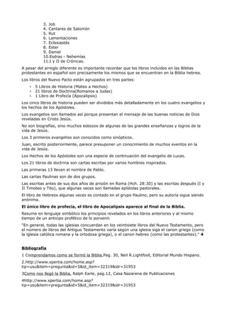 3. Job
           4. Cantares de Salomón
           5. Rut
           6. Lamentaciones
           7. Eclesiastés
           8. Ester
           9. Daniel
           10.Esdras - Nehemías
           11.I y II de Crónicas.
A pesar del arreglo diferente es importante recordar que los libros incluidos en las Biblias
protestantes en español son precisamente los mismos que se encuentran en la Biblia hebrea.
Los libros del Nuevo Pacto están agrupados en tres partes:
    •   5 Libros de Historia (Mateo a Hechos)
    •   21 libros de Doctrina(Romanos a Judas)
    •   1 Libro de Profecía (Apocalipsis)
Los cinco libros de historia pueden ser divididos más detalladamente en los cuatro evangelios y
los hechos de los Apóstoles.
Los evangelios son llamados así porque presentan el mensaje de las buenas noticias de Dios
reveladas en Cristo Jesús.
No son biografías, sino muchos esbozos de algunas de las grandes enseñanzas y logros de la
vida de Jesús.
Los 3 primeros evangelios son conocidos como sinópticos.
Juan, escrito posteriormente, parece presuponer un conocimiento de muchos eventos en la
vida de Jesús.
Los Hechos de los Apóstoles son una especie de continuación del evangelio de Lucas.
Los 21 libros de doctrina son cartas escritas por varios hombres inspirados.
Las primeras 13 llevan el nombre de Pablo.
Las cartas Paulinas son de dos grupos.
Las escritas antes de sus dos años de prisión en Roma (Hch. 28:30) y las escritas después (I y
II Timoteo y Tito), que algunas veces son llamadas epístolas pastorales.
El libro de Hebreos algunas veces es contado en el grupo Paulino, pero su autoría sigue siendo
anónima.
El único libro de profecía, el libro de Apocalipsis aparece al final de la Biblia.
Resume en lenguaje simbólico los principios revelados en los libros anteriores y al mismo
tiempo de un anticipo profético de lo porvenir.
"En general, todas las iglesias concuerdan en los veintisiete libros del Nuevo Testamento, pero
el número de libros del Antiguo Testamento varía según una iglesia siga el canon griego (como
la iglesia católica romana y la ortodoxa griega), o el canon hebreo (como las protestantes)." 4


Bibliografía
1 Comprendamos como se formó la Biblia,Pag. 30, Neil R.Lightfoot, Editorial Mundo Hispano.
2.http://www.xpertia.com/home.asp?
tip=usu&item=pregunta&id=5&id_item=32319&idr=31953
3Como nos llegó la Biblia, Ralph Earle, pag.12, Casa Nazarena de Publicaciones
4http://www.xpertia.com/home.asp?
tip=usu&item=pregunta&id=5&id_item=32319&idr=31953
 