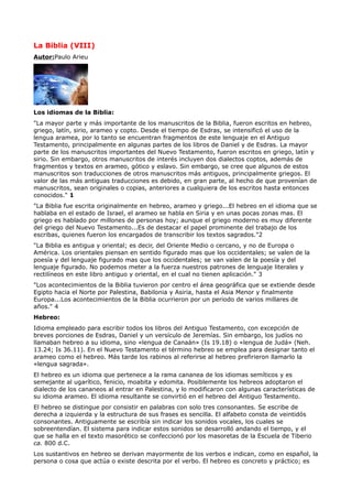 La Biblia (VIII)
Autor:Paulo Arieu




Los idiomas de la Biblia:
"La mayor parte y más importante de los manuscritos de la Biblia, fueron escritos en hebreo,
griego, latín, sirio, arameo y copto. Desde el tiempo de Esdras, se intensificó el uso de la
lengua aramea, por lo tanto se encuentran fragmentos de este lenguaje en el Antiguo
Testamento, principalmente en algunas partes de los libros de Daniel y de Esdras. La mayor
parte de los manuscritos importantes del Nuevo Testamento, fueron escritos en griego, latín y
sirio. Sin embargo, otros manuscritos de interés incluyen dos dialectos coptos, además de
fragmentos y textos en arameo, gótico y eslavo. Sin embargo, se cree que algunos de estos
manuscritos son traducciones de otros manuscritos más antiguos, principalmente griegos. El
valor de las más antiguas traducciones es debido, en gran parte, al hecho de que provenían de
manuscritos, sean originales o copias, anteriores a cualquiera de los escritos hasta entonces
conocidos." 1
"La Biblia fue escrita originalmente en hebreo, arameo y griego...El hebreo en el idioma que se
hablaba en el estado de Israel, el arameo se habla en Siria y en unas pocas zonas mas. El
griego es hablado por millones de personas hoy; aunque el griego moderno es muy diferente
del griego del Nuevo Testamento...Es de destacar el papel prominente del trabajo de los
escribas, quienes fueron los encargados de transcribir los textos sagrados."2
"La Biblia es antigua y oriental; es decir, del Oriente Medio o cercano, y no de Europa o
América. Los orientales piensan en sentido figurado mas que los occidentales; se valen de la
poesía y del lenguaje figurado mas que los occidentales; se van valen de la poesía y del
lenguaje figurado. No podemos meter a la fuerza nuestros patrones de lenguaje literales y
rectilíneos en este libro antiguo y oriental, en el cual no tienen aplicación." 3
"Los acontecimientos de la Biblia tuvieron por centro el área geográfica que se extiende desde
Egipto hacia el Norte por Palestina, Babilonia y Asiria, hasta el Asia Menor y finalmente
Europa...Los acontecimientos de la Biblia ocurrieron por un periodo de varios millares de
años." 4
Hebreo:
Idioma empleado para escribir todos los libros del Antiguo Testamento, con excepción de
breves porciones de Esdras, Daniel y un versículo de Jeremías. Sin embargo, los judíos no
llamaban hebreo a su idioma, sino «lengua de Canaán» (Is 19.18) o «lengua de Judá» (Neh.
13.24; Is 36.11). En el Nuevo Testamento el término hebreo se emplea para designar tanto el
arameo como el hebreo. Más tarde los rabinos al referirse al hebreo prefirieron llamarlo la
«lengua sagrada».
El hebreo es un idioma que pertenece a la rama cananea de los idiomas semíticos y es
semejante al ugarítico, fenicio, moabita y edomita. Posiblemente los hebreos adoptaron el
dialecto de los cananeos al entrar en Palestina, y lo modificaron con algunas características de
su idioma arameo. El idioma resultante se convirtió en el hebreo del Antiguo Testamento.
El hebreo se distingue por consistir en palabras con solo tres consonantes. Se escribe de
derecha a izquierda y la estructura de sus frases es sencilla. El alfabeto consta de veintidós
consonantes. Antiguamente se escribía sin indicar los sonidos vocales, los cuales se
sobreentendían. El sistema para indicar estos sonidos se desarrolló andando el tiempo, y el
que se halla en el texto masorético se confeccionó por los masoretas de la Escuela de Tiberio
ca. 800 d.C.
Los sustantivos en hebreo se derivan mayormente de los verbos e indican, como en español, la
persona o cosa que actúa o existe descrita por el verbo. El hebreo es concreto y práctico; es
 