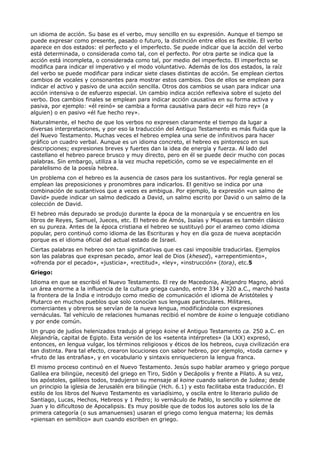 un idioma de acción. Su base es el verbo, muy sencillo en su expresión. Aunque el tiempo se
puede expresar como presente, pasado o futuro, la distinción entre ellos es flexible. El verbo
aparece en dos estados: el perfecto y el imperfecto. Se puede indicar que la acción del verbo
está determinada, o considerada como tal, con el perfecto. Por otra parte se indica que la
acción está incompleta, o considerada como tal, por medio del imperfecto. El imperfecto se
modifica para indicar el imperativo y el modo voluntativo. Además de los dos estados, la raíz
del verbo se puede modificar para indicar siete clases distintas de acción. Se emplean ciertos
cambios de vocales y consonantes para mostrar estos cambios. Dos de ellos se emplean para
indicar el activo y pasivo de una acción sencilla. Otros dos cambios se usan para indicar una
acción intensiva o de esfuerzo especial. Un cambio indica acción reflexiva sobre el sujeto del
verbo. Dos cambios finales se emplean para indicar acción causativa en su forma activa y
pasiva, por ejemplo: «él reinó» se cambia a forma causativa para decir «él hizo rey» (a
alguien) o en pasivo «él fue hecho rey».
Naturalmente, el hecho de que los verbos no expresen claramente el tiempo da lugar a
diversas interpretaciones, y por eso la traducción del Antiguo Testamento es más fluida que la
del Nuevo Testamento. Muchas veces el hebreo emplea una serie de infinitivos para hacer
gráfico un cuadro verbal. Aunque es un idioma concreto, el hebreo es pintoresco en sus
descripciones; expresiones breves y fuertes dan la idea de energía y fuerza. Al lado del
castellano el hebreo parece brusco y muy directo, pero en él se puede decir mucho con pocas
palabras. Sin embargo, utiliza a la vez mucha repetición, como se ve especialmente en el
paralelismo de la poesía hebrea.
Un problema con el hebreo es la ausencia de casos para los sustantivos. Por regla general se
emplean las preposiciones y pronombres para indicarlos. El genitivo se indica por una
combinación de sustantivos que a veces es ambigua. Por ejemplo, la expresión «un salmo de
David» puede indicar un salmo dedicado a David, un salmo escrito por David o un salmo de la
colección de David.
El hebreo más depurado se produjo durante la época de la monarquía y se encuentra en los
libros de Reyes, Samuel, Jueces, etc. El hebreo de Amós, Isaías y Miqueas es también clásico
en su pureza. Antes de la época cristiana el hebreo se sustituyó por el arameo como idioma
popular, pero continuó como idioma de las Escrituras y hoy en día goza de nueva aceptación
porque es el idioma oficial del actual estado de Israel.
Ciertas palabras en hebreo son tan significativas que es casi imposible traducirlas. Ejemplos
son las palabras que expresan pecado, amor leal de Dios (khesed), «arrepentimiento»,
«ofrenda por el pecado», «justicia», «rectitud», «ley», «instrucción» (tora), etc.5
Griego:
Idioma en que se escribió el Nuevo Testamento. El rey de Macedonia, Alejandro Magno, abrió
un área enorme a la influencia de la cultura griega cuando, entre 334 y 320 a.C., marchó hasta
la frontera de la India e introdujo como medio de comunicación el idioma de Aristóteles y
Plutarco en muchos pueblos que solo conocían sus lenguas particulares. Militares,
comerciantes y obreros se servían de la nueva lengua, modificándola con expresiones
vernáculas. Tal vehículo de relaciones humanas recibió el nombre de koine o lenguaje cotidiano
y por ende común.
Un grupo de judíos helenizados tradujo al griego koine el Antiguo Testamento ca. 250 a.C. en
Alejandría, capital de Egipto. Esta versión de los «setenta intérpretes» (la LXX) expresó,
entonces, en lengua vulgar, los términos religiosos y éticos de los hebreos, cuya civilización era
tan distinta. Para tal efecto, crearon locuciones con sabor hebreo, por ejemplo, «toda carne» y
«fruto de las entrañas», y en vocabulario y sintaxis enriquecieron la lengua franca.
El mismo proceso continuó en el Nuevo Testamento. Jesús supo hablar arameo y griego porque
Galilea era bilingüe, necesitó del griego en Tiro, Sidón y Decápolis y frente a Pilato. A su vez,
los apóstoles, galileos todos, tradujeron su mensaje al koine cuando salieron de Judea; desde
un principio la iglesia de Jerusalén era bilingüe (Hch. 6.1) y esto facilitaba esta traducción. El
estilo de los libros del Nuevo Testamento es variadísimo, y oscila entre lo literario pulido de
Santiago, Lucas, Hechos, Hebreos y 1 Pedro; lo vernáculo de Pablo, lo sencillo y solemne de
Juan y lo dificultoso de Apocalipsis. Es muy posible que de todos los autores solo los de la
primera categoría (o sus amanuenses) usaran el griego como lengua materna; los demás
«piensan en semítico» aun cuando escriben en griego.
 