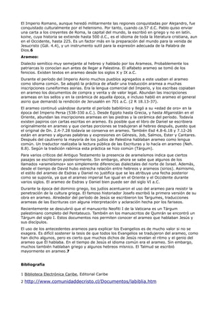 El Imperio Romano, aunque heredó militarmente las regiones conquistadas por Alejandro, fue
conquistado culturalmente por el helenismo. Por tanto, cuando ca.57 d.C. Pablo quiso enviar
una carta a los creyentes de Roma, la capital del mundo, la escribió en griego y no en latín.
koine, cuya historia se extiende hasta 500 d.C., es el idioma de toda la literatura cristiana, aun
en el Occidente, hasta 225. Es un factor más en la preparación del mundo para la venida de
Jesucristo (Gál. 4.4), y un instrumento sutil para la expresión adecuada de la Palabra de
Dios.6
Arameo:
Dialecto semítico muy semejante al hebreo y hablado por los Arameos. Probablemente los
patriarcas lo conocían aun antes de llegar a Palestina. El alfabeto arameo se tomó de los
fenicios. Existen textos en arameo desde los siglos X y IX a.C.
Durante el período del Imperio Asirio muchos pueblos agregados a este usaban el arameo
como idioma común. Se adoptó la práctica de añadir una traducción aramea a muchas
inscripciones cuneiformes asirias. Era la lengua comercial del Imperio, y los escribas copiaban
en arameo los documentos de compra y venta y de valor legal. Abundan las inscripciones
arameas en los sellos y en la cerámica de aquella época, e incluso habló en arameo el general
asirio que demandó la rendición de Jerusalén en 701 a.C. (2 R 18.13-37).
El arameo continuó usándose durante el período babilónico y llegó a su «edad de oro» en la
época del Imperio Persa (538-330 a.C.). Desde Egipto hasta Grecia, y hasta Afganistán en el
Oriente, abundan las inscripciones arameas en las piedras y la cerámica del período. Todavía
existen papiros con cartas escritas en arameo. Es posible que el libro de Daniel se escribiera
originalmente en arameo y que ciertas porciones se tradujeran al hebreo después, puesto que
el original de Dn. 2.4-7.28 todavía se conserva en arameo. También Esd 4.8-6.18 y 7.12-26
están en arameo y algunas palabras y expresiones en Génesis, Job, Salmos, Ester y Cantares.
Después del cautiverio la mayoría de los judíos de Palestina hablaban arameo como lengua
común. Un traductor realizaba la lectura pública de las Escrituras y lo hacía en arameo (Neh.
8.8). Según la tradición rabínica esta práctica se hizo común (Tárgum).
Para varios críticos del Antiguo Testamento la presencia de arameísmos indica que ciertos
pasajes se escribieron posteriormente. Sin embargo, ahora se sabe que algunos de los
llamados «arameísmos» son simplemente diferencias dialectales del norte de Israel. Además,
desde el tiempo de David hubo estrecha relación entre hebreos y arameos (sirios). Asimismo,
el estilo del arameo de Esdras y Daniel no justifica que se les atribuya una fecha posterior
como se suponía, ya que el arameo imperial fue igual en el Oriente y el Occidente durante
varios siglos. El arameo de Esdras y Daniel bien puede ser del siglo VI a.C.
Durante la época del dominio griego, los judíos acentuaron el uso del arameo para resistir la
penetración de la cultura griega. El famoso historiador Josefo escribió la primera versión de su
obra en arameo. Alrededor del período de Jesús se escribieron los Targumes, traducciones
arameas de las Escrituras con alguna interpretación y aclaración hecha por los fariseos.
Recientemente se descubrió que el manuscrito Neofiti I de la Vaticana es un Tárgum
palestiniano completo del Pentateuco. También en los manuscritos de Qumrán se encontró un
Tárgum del siglo I. Estos documentos nos permiten conocer el arameo que hablaban Jesús y
sus discípulos.
El uso de los antecedentes arameos para explicar los Evangelios es de mucho valor si no se
exagera. Es difícil sostener la tesis de que todos los Evangelios se tradujeron del arameo, como
han dicho algunos, pero es cierto que muchos dichos de Jesús revelan el ritmo y el genio del
arameo que Él hablaba. En el tiempo de Jesús el idioma común era el arameo. Sin embargo,
muchos también hablaban griego y algunos hebreos mísnico. El Talmud se escribió
mayormente en arameo.7


Bibliografía

1 Biblioteca Electrónica Caribe, Editorial Caribe

2 http://www.comunidaddecristo.cl/Documentos/labiblia.htm
 