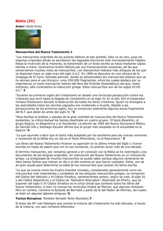 Biblia (IX)
Autor: Paulo Arieu




Manuscritos del Nuevo Testamento 1
"Los manuscritos originales de los autores bíblicos se han perdido. Esto no es raro, pues los
soportes originales donde se escribieron las Sagradas Escrituras eran tremendamente frágiles.
Hasta la invención de la imprenta, la transmisión de un texto escrito se hacía mediante copias
hechas a mano. Conocemos textos bíblicos por sus transcripciones sucesivas, de las que
conservamos muchos miles de manuscritos. Los manuscritos hebreos más antiguos de los que
se disponían hace un siglo eran del siglo X d.C. En 1896 se descubre en una cámara de la
sinagoga de El Cairo -llamada genizah, donde se almacenaban los manuscritos bíblicos que ya
no servían para el uso litúrgico- unos 200.000 fragmentos, entre los cuales destaca por su
importancia un texto manuscrito hebreo del libro del Sirácida (Eclesiástico) del que, hasta
entonces, sólo conocíamos la traducción griega. Estos manuscritos son de los siglos VI-VII
d.C." 2
"Durante los primeros siglos del cristianismo se desató una horrorosa persecución contra los
cristianos que duró hasta la llegada de Constantino en el siglo IV. En el año 303 el emperador
romano Diocleciano decretó la destrucción de todos los libros cristianos. Quien no entregara a
las autoridades todos los escritos sagrados era condenado a muerte. Debido a las
persecuciones de los primeros siglos, hoy se conservan solamente algunos pocos fragmentos
del N.T. que datan de antes del siglo IV. "3
"Para facilitar el análisis y estudio de la gran cantidad de manuscritos del Nuevo Testamento
existentes, la crítica textual los hemos clasificado en cuatro grupos: El texto Bizantino, el
grupo Egipcio, el Alejandrino y el Occidental. La edición de 1985 del Nuevo Diccionario Bíblico
de Samuel Vila y Santiago Escuaín afirma que el grupo más aceptado en la actualidad es el
Egipcio."4
"Lo que equivale a decir que el texto más aceptado por los escolares para las nuevas versiones
y revisiones de la Biblia hoy en día es el Texto Minoritario, no el Mayoritario." 5
Los libros del Nuevo Testamento hicieron su aparición en la última mitad del Siglo I. Fueron
escritas en hojas de papiro que con el uso constante, no podrían durar más de una década.
El término manuscrito, por consenso general y en conexión con la Biblia se ha restringido a los
documentos de las lenguas originales. Un manuscrito del Nuevo Testamento es un manuscrito
griego. La antigüedad de muchos manuscritos se puede saber porque algunos centenares de
ellos tienen fechas que indican en día y el año exactos en que fueron copiados. Estos, son de
de gran ayuda para determinar la edad de los manuscritos que carecen de fecha escrita.
"Lo que se conoce como los Cuatro Grandes Unciales, considerados generalmente como los
manuscritos más importantes y completos de los antiguos manuscritos griegos, se componen
del Códice del Vaticano y el Códice Sinaítico, pertenecientes ambos, según se cree, al siglo IV,
y del Códice Alejandrino y el Códice de "Ephraemi Rescriptos" (Rescripto de Efraín), que se
suponen del siglo V. El Códice Sinaítico es el único Uncial que contiene todos los libros del
Nuevo Testamento, si bien no incluye los versículos finales de Marcos, que algunos rechazan.
Pero en cambio, contiene la Epístola de Bernabé y parte de la del Pastor de Hermas, las cuales
se leían en algunas iglesias antiguas."6
Textus Receptus: También llamado Texto Recibido]:7
El texto del NT más fidedigno que conoce la historia del cristianismo ha sido llamado, a través
de la historia, con seis nombres diferentes:
 