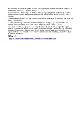 Hay alrededor de 280 manuscritos unciales copiados en pergamino que están en existencia y
datan de los siglos II o IV hasta el siglo X.
Para identificar los manuscritos se utilizó le método originado por J.J. Wettstein. El sistema
designa manuscritos unciales con letras mayúsculas y manuscritos minúsculos con cifras
arábigas.
El problema es que ahora hay más unciales conocidos que letras de los alfabetos (del latín, del
griego y del hebreo)
En 1908, se introdujo un sistema modernizado por C.R. Gregory, que designa todos los
manuscritos con números y distingue los unciales con un cero inicial (Ej. 0220).
Entre los más valiosos papiros hay alrededor de cincuenta que datan del siglo II al siglo IV.
Además, nuestros mas antiguos manuscritos en vitela son copias completas o casi completas
del Nuevo Testamento y prácticamente tienen todo el Antiguo Testamento también. Estas
copias son tres y son conocidas como los manuscritos Vaticano, Sinaítico y Alejandrino. Datan
de los años 300-450 D.C.
Bibliografía

1 http://literaturabautista.com/defensa/cualespalabra.htm
 
