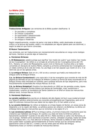 La Biblia (XI)
Autor:Paulo Arieu




Traducciones Antiguas: Las versiones de la Biblia pueden clasificarse: 1
    •   En   parciales o completas
    •   En   criticas o populares
    •   En   autorizadas o desautorizada
    •   En   oficiales o particulares
    •   En   antigua o modernas
Según respectivamente, consten de parte o de toda la Biblia; estén destinadas al estudio
crítico o a la lectura del pueblo; estén o no adoptadas por alguna Iglesia para uso doctrinal; y
según la edad en que fueron conocidas.
El Nuevo Testamento:
Las versiones, por ser traducciones son necesariamente secundarias en rango como testigos
del texto. Siempre se pierde algo al traducirse.
a. Versiones Siríacas:
1. El Diatessoron: palabra griega que significa "por medio de cuatro" que implica "por medio
de los 4 evangelios". Se refiere a un arreglo de armonía de los 4 evangelios.Cerca del 170
D.C., Taciano, un nativo de Mesopotamia, quien vivió en Roma por muchos años y se había
convertido en discípulo de Justino Mártir, compiló su armonía combinando los 4 evangelios en
un relato continuo de la vida de Cristo. Su uso llegó a ser tan popular que recién en el s. V se
retiró de uso en las iglesias sirias.
2. La antigua Siríaca: Solo en el s. XIX se dio a conocer que había una traducción tan
antigua como la Antigua Siríaca.
2.a. La Siríaca CuretonianaEs una copia del s.V de los evangelios que consiste de más de 80
páginas.Es llamada así por los trabajos de William Cureton.La forma de texto encontrada en la
Antigua Siríaca esta mezclada en carácter, pero contiene lecturas de tipo alejandrino, pero mas
frecuentemente occidentales.No incluye Marcos 16:9-20.
2.b. La Siríaca SinápticaEl Sinaítico fue descubierto en 1892 por las gemelas viudas, Agnes
Smith Lewis y Margaret Dunlop Gibson.Las damas de Cambridge, ricas, excéntricas e
intelectuales, vinieron al monasterio de Santa Catalina en el Sinaí en busca de manuscritos
bíblicos raros. Incluye Marcos 16:9-20.
3. Versiones Cópticas:a.
La versión sahidica:Esta escrita en el dialecto del alto Egipto (el Sun) cuya ciudad principal
era Tebas.El sahìdico anteriormente era conocido principalmente por fragmentos, pero en el
siglo XX extensos manuscritos que datan de los siglos III y IV han salido a la luz.
b. La versión Bohárica: Se refiere al dialecto en el bajo Egipto (el Norte), en zonas cerca de
Alejandría y en la región del Delta. La sahìdica parece ser anterior a la Bohárica; la última sin
embargo tiene algunos manuscritos que se remontan a los siglos IV y V.
4. Las versiones Latinas: 2"Fue la Antigua Latina, al primera traducción importante para los
cristianos que hablaban esa lengua. En cuanto a su clase de texto la América Latina es
típicamente occidental" Cuando en los años 50 D.C. Pablo escribía su carta a los Romanos, el
uso el griego. También otros escritores al escribir a Roma, utilizaban el griego, hasta tan tarde
como mediados del s. II y mas allá.Con el tiempo, Roma necesitó su Biblia en latín también;
esto puede haber sucedido aproximadamente al mismo tiempo que las versiones latinas
aparecieron como el 160 d.C. o antes y tal vez antes para los libros del Antiguo
Testamento.Hubo un número variable de manuscritos latinos:
 