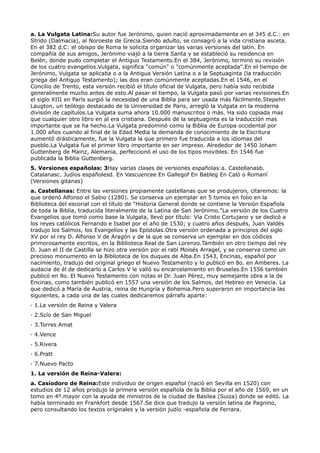 a. La Vulgata Latina:Su autor fue Jerónimo, quien nació aproximadamente en el 345 d.C.: en
Strido (Dalmacia), al Noroeste de Grecia.Siendo adulto, se consagró a la vida cristiana asceta.
En el 382 d.C: el obispo de Roma le solicita organizar las varias versiones del latín. En
compañía de sus amigos, Jerónimo viajó a la tierra Santa y se estableció su residencia en
Belén, donde pudo completar el Antiguo Testamento.En el 384, Jerónimo, terminó su revisión
de los cuatro evangelios.Vulgata, significa "común" o "comúnmente aceptada".En el tiempo de
Jerónimo, Vulgata se aplicaba o a la Antigua Versión Latina o a la Septuaginta (la traducción
griega del Antiguo Testamento); las dos eran comúnmente aceptadas.En el 1546, en el
Concilio de Trento, esta versión recibió el título oficial de Vulgata, pero había sido recibida
generalmente mucho antes de esto.Al pasar el tiempo, la Vulgata pasó por varias revisiones.En
el siglo XIII en París surgió la necesidad de una Biblia para ser usada más fácilmente.Stepehn
Laugton, un teólogo destacado de la Universidad de Paris, arregló la Vulgata en la moderna
división de capítulos.La Vulgata suma ahora 10.000 manuscritos o más. Ha sido copiada mas
que cualquier otro libro en al era cristiana. Después de la septuaginta es la traducción mas
importante que se ha hecho.La Vulgata predominó como la Biblia de Europa occidental por
1.000 años cuando al final de la Edad Media la demanda de conocimiento de la Escritura
aumentó drásticamente, fue la Vulgata la que primero fue traducida a los idiomas del
pueblo.La Vulgata fue el primer libro importante en ser impreso. Alrededor de 1450 Joham
Guttenberg de Mainz, Alemania, perfeccionó el uso de los tipos movibles. En 1546 fue
publicada la Biblia Guttenberg.
5. Versiones españolas: 3Hay varias clases de versiones españolas:a. Castellanasb.
Catalanasc. Judíos españolesd. En Vascuencee En Gallegof En Bableg En Caló o Romaní
(Versiones gitanas)
a. Castellanas: Entre las versiones propiamente castellanas que se produjeron, citaremos: la
que ordenó Alfonso el Sabio (1280). Se conserva un ejemplar en 5 tomos en folio en la
Biblioteca del escorial con el título de "Historia General donde se contiene la Versión Española
de toda la Biblia, traducida literalmente de la Latina de San Jerónimo."La versión de los Cuatro
Evangelios que tomó como base la Vulgata, llevó por título: Vía Cristo Cortujano y se dedicó a
los reyes católicos Fernando e Isabel por el año de 1530; y cuatro años después, Juan Valdés
tradujo los Salmos, los Evangelios y las Epístolas.Otra versión ordenada a principios del siglo
XV por el rey D. Alfonso V de Aragón y de la que se conserva un ejemplar en dos códices
primorosamente escritos, en la Biblioteca Real de San Lorenzo.También en otro tiempo del rey
D. Juan el II de Castilla se hizo otra versión por el rabí Moisés Arragel, y se conserva como un
precioso monumento en la Biblioteca de los duques de Alba.En 1543, Encinas, español por
nacimiento, tradujo del original griego el Nuevo Testamento y lo publicó en 8o. en Amberes. La
audacia de él de dedicarlo a Carlos V le valió su encarcelamiento en Bruselas.En 1556 también
publicó en 8o. El Nuevo Testamento con notas el Dr. Juan Pérez, muy semejante obra a la de
Encinas, como también publicó en 1557 una versión de los Salmos, del Hebreo en Venecia. La
que dedicó a María de Austria, reina de Hungría y Bohemia.Pero superaron en importancia las
siguientes, a cada una de las cuales dedicaremos párrafo aparte:
· 1.La versión de Reina y Valera
· 2.Scío de San Miguel
· 3.Torres Amat
· 4.Vence
· 5.Rivera
· 6.Pratt
· 7.Nuevo Pacto
1. La versión de Reina-Valera:
a. Casiodoro de Reina:Este individuo de origen español (nació en Sevilla en 1520) con
estudios de 12 años produjo la primera versión española de la Biblia por el año de 1569, en un
tomo en 4º.mayor con la ayuda de ministros de la ciudad de Basilea (Suiza) donde se editó. La
había terminado en Frankfort desde 1567.Se dice que tradujo la versión latina de Pagnino,
pero consultando los textos originales y la versión judío -española de Ferrara.
 