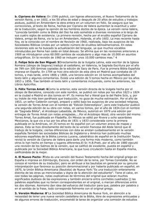 b. Cipriano de Valera: En 1596 publicó, con ligeras alteraciones, el Nuevo Testamento de la
versión Reina, y en 1602, a los 50 años de edad y después de 20 años de estudios y trabajos
asiduos, publicó en Ámsterdam la obra entera en un volumen en folio. Se asegura que las
correcciones, al texto de Reina, hechas por Cipriano de Valera aumentan la exactitud y valor
de la traducción, según la opinión de los hombres doctos de la época. La versión reina-Valera,
"conocida también como la Biblia del Oso ha sido sometida a diversas revisiones a lo largo de
sus cuatro siglos de existencia. La primera revisión, hecha por el erudito español Cipriano de
Valera, amigo de Reina, vio la luz en Ámsterdam, Holanda, el año 1602. La mas reciente hasta
hoy, es la conocida con el nombre de Revisión de 1960, realizada, bajo los auspicios de las
Sociedades Bíblicas Unidas por un selecto número de eruditos latinoamericanos. En estas
revisiones solo se ha buscado la actualización del lenguaje, ya que muchos vocablos
introducidos por Reina han caído en total desuso. Se afirma que en las revisiones anteriores a
1909 se introdujeron unos 60.000 cambios de vocabulario y algo mas de 10.000 en asuntos
ortográficos. En la revisión de 1960 se incluyen unos 10.000 cambios mas." 4
2. Felipe Scío de San Miguel: 5Directamente de la Vulgata Latina, este escritor de la Iglesia
Romana (obispo de Segovia) tradujo al castellano, en Valencia, la Sagrada Escritura por el año
de 789 con 300 láminas copiadas de la edición de Sacy de Paris. Fue la primera Biblia Española
impresa en España. En 1794 se hizo otra edición de esta obra en Madrid que constaba de 19
tomos, y mas tarde, entre 1806 y 1808, una tercera edición en 16 tomos acompañados del
texto latín y algunos comentarios. Existe una edición de 5 tomos hecha en México por los años
1853 y 1856. Trae también el texto latín y comentarios incluyendo, como los anteriores, los
Libros Apócrifos.
3. Félix Torres Amat: 6Como la anterior, esta versión directa de la Vulgata hecha por el
obispo de Barcelona, conocido con este nombre, se publicó sin notas por los años 1823 y 1824
en la ciudad e Madrid en dos tomos en 4º. Es menos fiel y literal que la del Padre Scío, y, por
su índole de más bien paráfrasis que traducción, no goza de mucha estimación. Por el año de
1853, un señor Calderón corrigió, preparó y editó bajo los auspicios de una sociedad religiosa,
la versión de Torres Amat con el nombre de "Edición Estereotípico", pero este traductor publicó
una segunda edición de su obra con notas, en varios tomos, por el año de 1834.Con el nombre
de "Sagrada Biblia", el Arzobispo Labastida, de México, autorizó en 1879 una edición por
entregas de Torres Amat con notas arregladas....Por el Arzobispo Wood, otra versión del mismo
Torres Amat, fue publicada en Filadelfia. En México se editó por Rivera y ocho sacerdotes
Mexicanos, la que vio a luz por los años de 1831 y 1833 considerada como la primera
publicada en la Américas, en 25 tomos en 4o español con un volumen anexo de mapas y
planos. Esta se hizo directamente del texto de la versión francesa del Abda Vencé que él
tradujo de la Vulgata; ciertas diferencias con ésta se anotan cuidadosamente en la versión
española.También las sociedades Biblicas de Inglaterra y América han publicado muchas
ediciones españolas de la Biblia.Lorenzo Lucena, catedrático de español en la Institución Taylor,
revisó la versión de Cipriano de Valera para darle una forma más moderna, como también
otros lo han hecho en tiempo y lugares diferentes.El Sr. H.B.Pratt, por el año de 1880 ejecutó
una revisión de los Salmos de la versión, que se calificó de excelente, puesta en español y
publicada por la Sociedad Bíblica Americana, la que tuvo circulación hasta en España misma,
calificándola de la mejor.
4. El Nuevo Pacto: 7Esta es una versión del Nuevo Testamento hecha del original griego en
España e impresa en Edimburgo, Escocia, con orden de la reina, por Tomas Constable. No se
conoce el nombre de su traductor; pero se atribuye a los bautistas en general por su genuina
interpretación que favorece su posición denominacional y por haberla publicado en español, en
1870, la Unión Bíblica Americana (Bautista) de Nueva York:"Es una traducción enteramente
distinta de las otras ya mencionadas y digna de la atención del estudiante". Tiene el calce, en
casi todas las páginas, notas explicativas de términos del original que aclaran muchos
significados dudosos de las expresiones y también encierra entre corchetes cuadrados [] las
palabras españolas que no tienen correspondientes en el original, o marcan diferencias entre
los dos idiomas. Asimismo dan idea del esfuerzo del traductor para que, palabra por palabra o
en el sentido de la frase, todo corresponda fielmente con el original griego.
5. Versión Moderna: 8"La Sociedad Bíblica Americana de Nueva York, en atención a la
necesidad de tener una nueva versión castellana de la Biblia, libre de expresiones anticuadas y
de algunos errores de traducción, encomendó la tarea de organizar una comisión de estudios
 