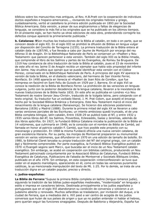 bíblicos sobre los manuscritos mas antiguos, al Rev. H.B.Pratt con la cooperación de individuos
doctos españoles e hispano-americanos..., revisando los originales hebreos y griego,
cuidadosamente, vertió al castellano la primera edición publicada en 1893 por la Sociedad
Bíblica Americana. Esta versión, a pesar de sus anglicanismos y faltas de elegancias de
lenguaje, se considera la más fiel a los originales que se ha publicado en los últimos tiempos.
En el presente siglo, se han hecho ya otras ediciones de esta obra, pretendiendo corregirle los
defectos conque apareció la primeramente publicada."
b. Catalanas: 9Son muchas las traducciones de la Biblia al catalán, en todo o en parte, que se
conocen desde el siglo XII. En el siglo XIII se prohibió la difusión de Biblias en lengua vulgar
por disposición del Concilio de Tarragona (1235). La primera traducción de la Biblia entera al
catalán data de 1287/90, y fue llevada a cabo por Jaume de Montjuïch por encargo del rey
Alfonso II de Aragón. En la Bibliothèque Nationale de París se conservan un «Psalteri y Nou
Testament» que parecen pertenecer a esta versión. También del siglo XIII es la Biblia rimada,
que comprende el libro de los Salmos y partes de los Evangelios, de Romeu Sa Bruguera. De
1319 hay constancia de otra traducción de toda la Biblia al catalán, pues el 23 de noviembre
de este año el rey Jaime II de Aragón recibía un ejemplar que había sido propiedad del infante
don Jaime. Hay eruditos que opinan que se puede identificar esta versión con el Códice
Peiresc, conservado en la Bibliothèque Nationale de París. A principios del siglo XV aparece la
versión de toda la Biblia, en el dialecto valenciano, del hermano de San Vicente Ferrer,
Bonifacio. En 1490 aparecía en Venecia el «Psalteri de Joan Róis de Corella», que fue
reimpreso en facsímil en Sant Feliu de Guixols en 1929 por J. Barrera. En el siglo XVI se
conoce la reedición de la Biblia de Bonifacio Ferrer. La prohibición de las versiones en lenguas
vulgares, junto con la posterior decadencia de la lengua catalana, llevaron a la inexistencia de
nuevas traducciones de la Biblia hasta 1832. En este año se publicaba en Londres «Lo Nou
Testament de nostre Senyor Jesu-Christ», traducido de la Vulgata latina, pero cotejando con el
texto original. Su traductor fue un exiliado liberal, J. M. Prat Colom, que aceptó el encargo
hecho por la Sociedad Bíblica Británica y Extranjera. Este Nou Testament marcó el inicio del
renacimiento de la lengua catalana (Renaixença). Se hicieron dos ediciones posteriores:
Barcelona (1836) y Madrid (1888). Durante la primera mitad del siglo XX se llevaron a cabo
varias versiones parciales de las Escrituras; un intento ambicioso quedó truncado, el de una
Biblia completa bilingüe, latín-catalán, Entre 1928-29 se publicó todo el NT, y entre 1932 y
1935 varios libros del AT, los Salmos, Proverbios, Eclesiastés, Isaías y Jeremías, además de
dos libros apócrifos. En 1927, la Fundació Bíblica Catalana iniciaba la publicación de la Biblia en
14 volúmenes, que culminaría en 1948; es la conocida con el nombre de Biblia de Cambó, así
llamada en honor al patricio catalán F. Cambó, que hizo posible este proyecto con su
mecenazgo y protección. En 1968 la misma Fundació ofrecía una nueva versión catalana, de
gran excelencia literaria. Por su parte, los monjes de Montserrat prepararon su monumental
versión en varios volúmenes, que difundieron en 1970 en una edición de tamaño de bolsillo. En
1980, la Editorial Claret lanzaba su propia traducción del NT del original griego, con un catalán
ágil y fácilmente comprensible. Por parte evangélica, la Fundació Bíblica Evangèlica publicó en
1970 «L'Evangeli segons sant Marc», que buscaba ser el inicio de un Nou Testament catalán
evangélico. Sin embargo, se acabó en cooperación con biblistas católicos, produciendo un Nou
Testament patrocinado conjuntamente por la Associació Bíblica de Catalunya, Fundació Bíblica
Evangèlica de Catalunya, Publicacions de l'abadia de Montserrat y Societats Bíbliques Unides,
publicado en el año 1979. Sin embargo, en esta cooperación «interconfesional» se tuvo que
ceder en el aspecto mariológico, apareciendo en él, como en todas las versiones puramente
católicas, la ya mencionada manipulación del texto de Mt. 1:25. Por lo demás, se trata de una
traducción digna en un catalán popular, preciso y directo.
c. judíos-españolas:
La Biblia de Ferrara:"Supuso la primera Biblia completa en ladino (lengua romance judía),
siguiendo la tradición de las biblias judeo-españolas medievales, “modernizada” en lenguaje y
estilo e impresa en caracteres latinos. Destinada principalmente a los judíos españoles y
portugueses que en el siglo XVI abandonaron su condición de conversos y volvieron a un
judaísmo abierto y renovado. Muchos sefarditas se trasladaron, por invitación del duque, a la
ciudad de Ferrara, que a mediados del s. XVI pasó a ser centro de acogida de los judíos
conversos que huían de sus países de origen y que ya no podían entender ni hablar el hebreo,
pero querían seguir las funciones sinagogales. Después de Babilonia y Alejandría, España fue
 