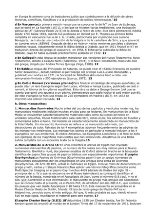 en Europa la primera cuna de traductores judíos que contribuyeron a la difusión de obras
literarias, científicas, filosóficas y a la producción de biblias romanceadas."10
d En VascuenceLa primera versión vasca que se conoce es la del NT de Juan de Lizárraga,
que se editó en La Rochela (1571), y del que se hicieron varias reediciones; una traducción
parcial del AT (Génesis-Éxodo 22:6) es la debida a Pedro de Urte. Esta obra permaneció inédita
desde 1700 hasta 1894, cuando fue publicada en Oxford por E. Thomas.La primera Biblia
completa en vascuence fue la de J. A. Uriarte, patrocinada por el príncipe Luis Luciano
Bonaparte; se trata de una traducción de la Vulgata y de la castellana de Scío, y que apareció
en Londres entre 1859/65. Después de ésta se hicieron varias versiones parciales a diversos
dialectos vascos. Actualmente existe la Biblia debida a Olabide, que en 1931 finalizó el NT en
traducción directa del griego al vascuence; en 1958, F. Echevarría publicaba la Biblia de
Olabide, cuyo AT había quedado prácticamente acabado en 1942. 11
e En GallegoEn esta lengua se pueden mencionar dos versiones del Nuevo Testamento: Novo
Testamento, debido a Casado Nieto (Barcelona, 1974), y O Novo Testamento, traducido éste
del griego, dirigido por Andrés Torres Quiroga (Vigo, 1980). 12
f En BableLa lengua del Principado de Asturias, se puede citar el «Santu Evanxeliu de nuestro
Señor Xesucristu», debido también al patronazgo del príncipe Luis Luciano Bonaparte, y
publicado en Londres en 1871; la Sociedad de Bibliófilos Asturianos llevó a cabo una
reimpresión limitada a 250 ejemplares (Luarca, 1972). 13
g En Caló o Romaní (Versiones gitanas)Para finalizar el catálogo de lenguas españolas, se
puede citar un raro Evangelio según San Lucas, «Embea e naraja Lucas», publicado en caló o
romaní, el idioma de los gitanos españoles. Esta obra se debe a George Borrow (del que se
cuenta que ganó una apuesta a un gitano, demostrando que sabía hablar el caló mejor que él).
De este evangelio se hizo una tirada de 250 ejemplares en Madrid (1837). En 1872 se
imprimió una edición revisada. 14
h. Otros manuscritos:
1. Manuscritos iluminados:Mucho antes del uso de los capítulos y versículos modernos, los
manuscritos medievales incluían muchas ayudas para los lectores. En manuscritos de la Edad
Media se encuentran característicamente materiales tales como divisiones del texto en
unidades pequeñas, títulos tradicionales para cada libro, notas al pie, los cánones de Eusebio y
comentarios sobre el texto. Tal material es característicamente encontrado en manuscritos de
la Edad Media. Un manuscrito iluminado se refiere a un manuscrito adornado, con
decoraciones de color. Retratos de los 4 evangelistas adornan frecuentemente las páginas de
los manuscritos medievales. Los manuscritos latinos en particular a menudo incluyen a los 4
evangelios con sus emblemas. El códice Amiantus, los Evangelios Lindisfame y el libro de Kells
son ejemplos de los magníficos manuscritos que han sobrevivido. Amiatimus es una Biblia
Latina completa con un excelente texto de la Vulgata.15
2. Manuscritos de la Arena 16"En años recientes la arenas de Egipto han revelado
numerosos manuscritos de papiros, un numero de los cuales son muy valioso para el Nuevo
Testamento. Grenfell y Hunt, dos jóvenes eruditos de Oxford abrieron brecha en la búsqueda
científica de papiro.Tres grupos de papiros bíblicos son especialmente importantes:El papiro
OxyrhynchusLos Papiros de Oxirrinco (Oxyrhynchus papyri) son un grupo numeroso de
manuscritos descubiertos por los arqueólogos en una antigua zona cerca de Oxirrinco
(Oxyrhynchus, 28 32'N 30 40'E, actual el-Bahnasa) en Egipto. Incluye miles de documentos en
griego y latín, cartas y trabajos literarios.Tras aplicar una técnica fotográfica conocida como
Multi-Spectral Imaging en el papiro Oxyrhynchus 4499 (datado de finales del siglo III –
principios del s. IV y que se encuentra en el Museo Ashmolean) se consiguió identificar el
número de la bestia, nombrada en el Apocalipsis de Juan, como el número 616 (χις), y no el
666 (χξς).Corrección a esta información: El manuscrito en griego más antiguo del Apocalipsis
que se conoce hasta el presente, es el Papiro P47, de alrededor del año 200 d.C., que contiene
los pasajes que van desde Apocalipsis 9.10 hasta 17.2. Este manuscrito se encuentra en el
Museo Chester Beaty de Dublín, Irlanda. El tipo de texto griego del Papiro P47 es el
Alejandrino, conocido como el más antiguo. Así que, lo más probable es que, viendo el error
616 en esta copia, reutilizaron el material para otro escrito.-17
El papiro Chester Beatty (S.III) 18"Adquiridos 1930 por Chester beatty, fue Sir Federico
Kenyon quien los anunció al mundo en el London Times del 17 de noviembre de 1931. Incluyen
 