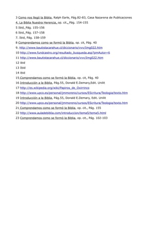 3 Como nos llegó la Biblia, Ralph Earle, Pág.82-83, Casa Nazarena de Publicaciones
4. La Biblia Nuestra Herencia, op. cit., Pág. 154-155
5 Ibid, Pág. 155-156
6 Ibid, Pág. 157-158
7. Ibid, Pág. 158-159
8 Comprendamos como se formó la Biblia, op. cit, Pág. 40
9. http://www.bautistacarahue.cl/diccionario/vvv/Img022.htm
10 http://www.fundcastro.org/resultado_busqueda.asp?pmAutor=6
11 http://www.bautistacarahue.cl/diccionario/vvv/Img022.htm
12 ibid
13 Ibid
14 ibid
15 Comprendamos como se formó la Biblia, op. cit, Pág. 40
16 Introducción a la Biblia, Pág.55, Donald E.Demary,Edit. Unilit
17 http://es.wikipedia.org/wiki/Papiros_de_Oxirrinco
18 http://www.upco.es/personal/jmmoreno/cursos/EScritura/Teologia/texto.htm
19 Introducción a la Biblia, Pág.55, Donald E.Demary, Edit. Unilit
20 http://www.upco.es/personal/jmmoreno/cursos/EScritura/Teologia/texto.htm
21 Comprendamos como se formó la Biblia, op. cit., Pág. 155
22 http://www.auladebiblia.com/introduccion/tema5/tema5.html
23 Comprendamos como se formó la Biblia, op. cit., Pág. 102-103
 