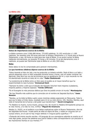 La Biblia (II)




Datos de importancia acerca de la Biblia
La Biblia contiene unos 3.566.480 letras, 773.693 palabras, 31.102 versículos y 1.189
capítulos. Se necesita unas 38 horas para leer el Antiguo Testamento y 11 horas para el Nuevo
Testamento, o sea, 49 horas en total para leer toda la Biblia. Si se quiere recitar la Biblia
hablando normalmente, se necesita 70 horas y 40 minutos. Si se lee diariamente unos 4
capítulos, se puede leer fácilmente toda la Biblia en un año (365 días).
Nota:
Estos datos no los he comprobado pero parecen interesantes.
Lo que hombres célebres dijeron acerca de la Biblia
"Estoy leyendo el libro de Job y me ha producido un éxtasis extraño. Dejé el libro a un lado y
estuve paseando como un león enjaulado durante horas y horas, casi sin poder contener las
lágrimas. Este libro fue uno de los primeros que se apoderaron de mí y cuyo recuerdo no me
ha abandonado durante el resto de mi vida." Fedor Dostoievski
"La existencia de la Biblia como un libro para el pueblo es el mayor beneficio que ha
experimentado la raza humana." Emmanuel Kant
"Siempre he dicho y diré que el estudio del Sagrado Volumen hará mejores ciudadanos,
mejores padres y mejores esposos." Tomás Jefferson
"Es el Evangelio la más preciosa dádiva que Dios ha podido enviar al mundo." Montesquieu
"No hay filosofía más sublime que la conocida con el nombre de Sagrada Escritura." Isaac
Newton
"Stanley, yo he leído la Biblia cuatro veces mientras estaba esperando en Manyuena. Todo lo
que soy lo debo a Cristo Jesús, revelado para mí en su Libro divino. ¡Oh, Stanley, Stanley, aquí
está el manantial de la fuerza y del poder que transforman! “ David Livingstone
"Tu Palabra no muere, nunca muere, porque vive. No muere tu Palabra Omnipotente porque es
la vida misma, y la vida no vive, vivifica." Miguel De Unamuno
Wesley (s. XVIII), en el prefacio a sus Notas explicativas sobre el Nuevo Testamento, dice de
las Sagradas Escrituras: «Cada parte de ellas es digna de Dios, y todas en conjunto son un
cuerpo entero, en el cual no hay ningún defecto ni ninguna parte superflua.» (1)
«Tratando del mismo asunto escribe:--El lenguaje de sus mensajeros además es exacto en el
más algo grado, porque las palabras que fueron dadas a ellos correspondieron con precisión a
las impresiones hechas en sus mentes.»(2)
 