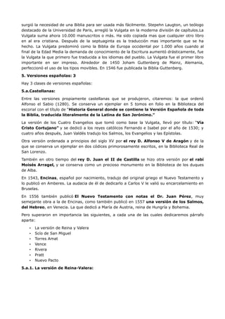 surgió la necesidad de una Biblia para ser usada más fácilmente. Stepehn Laugton, un teólogo
destacado de la Universidad de Paris, arregló la Vulgata en la moderna división de capítulos.La
Vulgata suma ahora 10.000 manuscritos o más. Ha sido copiada mas que cualquier otro libro
en al era cristiana. Después de la septuaginta es la traducción mas importante que se ha
hecho. La Vulgata predominó como la Biblia de Europa occidental por 1.000 años cuando al
final de la Edad Media la demanda de conocimiento de la Escritura aumentó drásticamente, fue
la Vulgata la que primero fue traducida a los idiomas del pueblo. La Vulgata fue el primer libro
importante en ser impreso. Alrededor de 1450 Joham Guttenberg de Mainz, Alemania,
perfeccionó el uso de los tipos movibles. En 1546 fue publicada la Biblia Guttenberg.

5. Versiones españolas: 3

Hay 3 clases de versiones españolas:

5.a.Castellanas:

Entre las versiones propiamente castellanas que se produjeron, citaremos: la que ordenó
Alfonso el Sabio (1280). Se conserva un ejemplar en 5 tomos en folio en la Biblioteca del
escorial con el título de “Historia General donde se contiene la Versión Española de toda
la Biblia, traducida literalmente de la Latina de San Jerónimo.”

La versión de los Cuatro Evangelios que tomó como base la Vulgata, llevó por título: “Vía
Cristo Cortujano” y se dedicó a los reyes católicos Fernando e Isabel por el año de 1530; y
cuatro años después, Juan Valdés tradujo los Salmos, los Evangelios y las Epístolas.

Otra versión ordenada a principios del siglo XV por el rey D. Alfonso V de Aragón y de la
que se conserva un ejemplar en dos códices primorosamente escritos, en la Biblioteca Real de
San Lorenzo.

También en otro tiempo del rey D. Juan el II de Castilla se hizo otra versión por el rabí
Moisés Arragel, y se conserva como un precioso monumento en la Biblioteca de los duques
de Alba.

En 1543, Encinas, español por nacimiento, tradujo del original griego el Nuevo Testamento y
lo publicó en Amberes. La audacia de él de dedicarlo a Carlos V le valió su encarcelamiento en
Bruselas.

En 1556 también publicó El Nuevo Testamento con notas el Dr. Juan Pérez, muy
semejante obra a la de Encinas, como también publicó en 1557 una versión de los Salmos,
del Hebreo, en Venecia. La que dedicó a María de Austria, reina de Hungría y Bohemia.

Pero superaron en importancia las siguientes, a cada una de las cuales dedicaremos párrafo
aparte:

    •   La versión de Reina y Valera
    •   Scío de San Miguel
    •   Torres Amat
    •   Vence
    •   Rivera
    •   Pratt
    •   Nuevo Pacto

5.a.1. La versión de Reina-Valera:
 