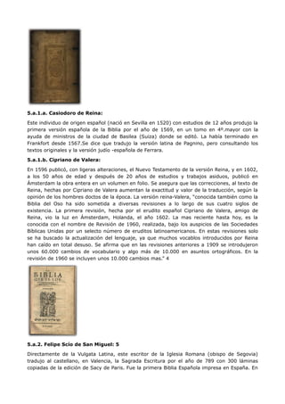 5.a.1.a. Casiodoro de Reina:

Este individuo de origen español (nació en Sevilla en 1520) con estudios de 12 años produjo la
primera versión española de la Biblia por el año de 1569, en un tomo en 4º.mayor con la
ayuda de ministros de la ciudad de Basilea (Suiza) donde se editó. La había terminado en
Frankfort desde 1567.Se dice que tradujo la versión latina de Pagnino, pero consultando los
textos originales y la versión judío -española de Ferrara.

5.a.1.b. Cipriano de Valera:

En 1596 publicó, con ligeras alteraciones, el Nuevo Testamento de la versión Reina, y en 1602,
a los 50 años de edad y después de 20 años de estudios y trabajos asiduos, publicó en
Ámsterdam la obra entera en un volumen en folio. Se asegura que las correcciones, al texto de
Reina, hechas por Cipriano de Valera aumentan la exactitud y valor de la traducción, según la
opinión de los hombres doctos de la época. La versión reina-Valera, “conocida también como la
Biblia del Oso ha sido sometida a diversas revisiones a lo largo de sus cuatro siglos de
existencia. La primera revisión, hecha por el erudito español Cipriano de Valera, amigo de
Reina, vio la luz en Ámsterdam, Holanda, el año 1602. La mas reciente hasta hoy, es la
conocida con el nombre de Revisión de 1960, realizada, bajo los auspicios de las Sociedades
Bíblicas Unidas por un selecto número de eruditos latinoamericanos. En estas revisiones solo
se ha buscado la actualización del lenguaje, ya que muchos vocablos introducidos por Reina
han caído en total desuso. Se afirma que en las revisiones anteriores a 1909 se introdujeron
unos 60.000 cambios de vocabulario y algo más de 10.000 en asuntos ortográficos. En la
revisión de 1960 se incluyen unos 10.000 cambios mas.” 4




5.a.2. Felipe Scío de San Miguel: 5

Directamente de la Vulgata Latina, este escritor de la Iglesia Romana (obispo de Segovia)
tradujo al castellano, en Valencia, la Sagrada Escritura por el año de 789 con 300 láminas
copiadas de la edición de Sacy de Paris. Fue la primera Biblia Española impresa en España. En
 