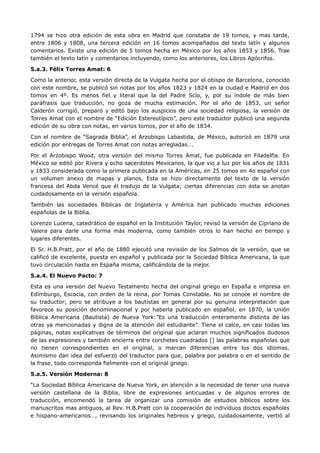 1794 se hizo otra edición de esta obra en Madrid que constaba de 19 tomos, y mas tarde,
entre 1806 y 1808, una tercera edición en 16 tomos acompañados del texto latín y algunos
comentarios. Existe una edición de 5 tomos hecha en México por los años 1853 y 1856. Trae
también el texto latín y comentarios incluyendo, como los anteriores, los Libros Apócrifos.

5.a.3. Félix Torres Amat: 6

Como la anterior, esta versión directa de la Vulgata hecha por el obispo de Barcelona, conocido
con este nombre, se publicó sin notas por los años 1823 y 1824 en la ciudad e Madrid en dos
tomos en 4º. Es menos fiel y literal que la del Padre Scío, y, por su índole de más bien
paráfrasis que traducción, no goza de mucha estimación. Por el año de 1853, un señor
Calderón corrigió, preparó y editó bajo los auspicios de una sociedad religiosa, la versión de
Torres Amat con el nombre de “Edición Estereotípico”, pero este traductor publicó una segunda
edición de su obra con notas, en varios tomos, por el año de 1834.

Con el nombre de “Sagrada Biblia”, el Arzobispo Labastida, de México, autorizó en 1879 una
edición por entregas de Torres Amat con notas arregladas….

Por el Arzobispo Wood, otra versión del mismo Torres Amat, fue publicada en Filadelfia. En
México se editó por Rivera y ocho sacerdotes Mexicanos, la que vio a luz por los años de 1831
y 1833 considerada como la primera publicada en la Américas, en 25 tomos en 4o español con
un volumen anexo de mapas y planos. Esta se hizo directamente del texto de la versiòn
francesa del Abda Vencé que él tradujo de la Vulgata; ciertas diferencias con ésta se anotan
cuidadosamente en la versión española.

También las sociedades Biblicas de Inglaterra y América han publicado muchas ediciones
españolas de la Biblia.

Lorenzo Lucena, catedrático de español en la Institución Taylor, revisó la versión de Cipriano de
Valera para darle una forma más moderna, como también otros lo han hecho en tiempo y
lugares diferentes.

El Sr. H.B.Pratt, por el año de 1880 ejecutó una revisión de los Salmos de la versión, que se
calificó de excelente, puesta en español y publicada por la Sociedad Bíblica Americana, la que
tuvo circulación hasta en España misma, calificándola de la mejor.

5.a.4. El Nuevo Pacto: 7

Esta es una versión del Nuevo Testamento hecha del original griego en España e impresa en
Edimburgo, Escocia, con orden de la reina, por Tomas Constable. No se conoce el nombre de
su traductor; pero se atribuye a los bautistas en general por su genuina interpretación que
favorece su posición denominacional y por haberla publicado en español, en 1870, la Unión
Bíblica Americana (Bautista) de Nueva York:”Es una traducción enteramente distinta de las
otras ya mencionadas y digna de la atención del estudiante”. Tiene el calce, en casi todas las
páginas, notas explicativas de términos del original que aclaran muchos significados dudosos
de las expresiones y también encierra entre corchetes cuadrados [] las palabras españolas que
no tienen correspondientes en el original, o marcan diferencias entre los dos idiomas.
Asimismo dan idea del esfuerzo del traductor para que, palabra por palabra o en el sentido de
la frase, todo corresponda fielmente con el original griego.

5.a.5. Versión Moderna: 8

“La Sociedad Bíblica Americana de Nueva York, en atención a la necesidad de tener una nueva
versiòn castellana de la Biblia, libre de expresiones anticuadas y de algunos errores de
traducción, encomendó la tarea de organizar una comisión de estudios bíblicos sobre los
manuscritos mas antiguos, al Rev. H.B.Pratt con la cooperación de individuos doctos españoles
e hispano-americanos…, revisando los originales hebreos y griego, cuidadosamente, vertió al
 