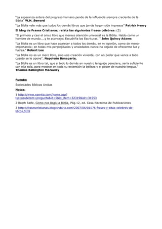 “La esperanza entera del progreso humano pende de la influencia siempre creciente de la
Biblia” W.H. Seward
“La Biblia vale más que todos los demás libros que jamás hayan sido impresos” Patrick Henry
El blog de Frases Cristianas, relata las siguientes frases célebres: (3)
"El primero y casi el único libro que merece atención universal es la Biblia. Hablo como un
hombre de mundo....y te aconsejo: Escudriña las Escrituras. " John Quincy Adams
"La Biblia es un libro que hace aparecer a todos los demás, en mi opinión, como de menor
importancia; en todas mis perplejidades y ansiedades nunca ha dejado de ofrecerme luz y
fuerza." Robert Lee
"La Biblia no es un mero libro, sino una creación viviente, con un poder que vence a todo
cuanto se le opone". Napoleón Bonaparte,
"La Biblia es un libro tal, que si todo lo demás en nuestro lenguaje pereciera, sería suficiente
con ella sola, para mostrar en toda su extensión la belleza y el poder de nuestra lengua."
Thomas Babington Macaulay


Fuente:
Sociedades Bíblicas Unidas
Notas:
1 http://www.xpertia.com/home.asp?
tip=usu&item=pregunta&id=5&id_item=32319&idr=31953
2 Ralph Earle, Como nos llegó la Biblia, Pág.12, ed. Casa Nazarena de Publicaciones
3 http://frasescristianas.blogcindario.com/2007/06/01076-frases-y-citas-celebres-de-
libros.html
 
