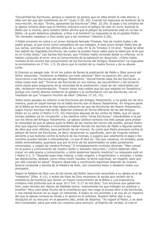 “Escudriñad las Escrituras, porque a vosotros os parece que en ellas tenéis la vida eterna; y
ellas son las que dan testimonio de mi” (Juan 5:39, 40). Cuando los saduceos se burlaron de la
resurrección, les dijo: “Erréis, ignorando las Escrituras” (Mat. 22:29). El papa y los concilios de
la iglesia romana dicen que el hombre ordinario corre el peligro de caer en error, leyendo la
Biblia por sí mismo; pero nuestro Señor afirma que el peligro de extraviarse está en no leer la
Biblia. ¿A quién debemos obedecer, a Dios o al hombre? La respuesta la da el apóstol Pedro:
“Es menester obedecer a Dios antes que a los hombres” (Hechos 5:29).
7.Pablo encontró en Listra a un joven discípulo llamado Timoteo, hijo de madre Judea y de
padre griego, al que tomó como compañero de sus trabajos. A este joven dirigió Pablo dos de
sus cartas, escritas en los últimos años de su vida. En la 2a Timoteo 3:15 dice: “Desde la niñez
has sabido las Sagradas Escrituras, las cuales te pueden hacer sabio para la salud por la fe que
es en Cristo Jesús.” Las Santas Escrituras, que Timoteo había conocido desde su infancia, no le
habían conducido al error, sino al conocimiento de la salvación en Jesucristo. ¿Cómo había
recibido él tan pronto ese conocimiento de las Escrituras del Antiguo Testamento? La respuesta
la encontramos en 2 Tim. 1:5. Es obvio que lo recibió de su madre Eunice y de su abuela
Loida.
8.Citemos un pasaje más. Al oír los judíos de Berea la predicación de Pablo y Silas acerca del
Señor Jesucristo, “recibieron la Palabra con todo solicitud.” Pero no pararon ahí, sino que
recurrieron a las Escrituras del Antiguo Testamento, “escudriñando cada día las Escrituras, si
estas cosas eran asé.” Tuvieron las Escrituras en sus manos, las escudriñaron y las tomaron
como pauta para asegurarse de la veracidad de la predicación. Lejos de ser reprendidos por
ello, recibieron recomendación: “Fueron éstos más nobles que los que estaban en Tesalónica,”
porque con mente abierta recibieron la palabra y la confrontaron con las Escrituras, con el
resultado de que “creyeron muchos de ellos” (Hechos 17:10, 12).
Todos estos pasajes se refieren a las Escrituras del Antiguo Testamento, y no podía ser de otra
manera, pues en aquel tiempo no se había escrito aún el Nuevo Testamento. En ninguna parte
de la Biblia se encuentra la más ligera indicación de que las Escrituras del Nuevo Testamento,
según fueron escritas más tarde, deberían tratarse en forma diferente de las del Antiguo.
Pedro en su carta (2 Pedro 3:15, 16) menciona algunas de las cartas de Pablo, que en aquel
tiempo estaban ya en circulación, y las clasifica como “otras Escrituras,” colocándolas a la par
con los libros del Antiguo Testamento. La iglesia católico-romana cita este pasaje para probar
la necesidad de que la iglesia quite la Biblia de las manos del común del pueblo, porque Pedro
dice que algunos indoctos e inconstantes habían torcido los escritos de Pablo o algunas partes
de ellos que eran difíciles, para perdición de sé mismos. Es cierto que Pedro previene contra el
peligro de torcer las Escrituras, es decir, tergiversar su significado, pero de ninguna manera
advierte a sus lectores contra la lectura de las mismas, o sugiere que solamente el papa o los
concilios pueden leerlas e interpretarlas. Lo que él dice es: “Así que vosotros, oh amados, pues
estáis amonestados, guardaos que por el error de los abominables no seáis juntamente
extraviados, y caigáis de vuestra firmeza.” E inmediatamente continúa diciendo: “Mas creced
en la gracia y conocimiento de nuestro Señor y Salvador Jesucristo.” ¿Cómo deberían ellos
crecer en esta gracia y conocimiento, y cómo podemos hacerlo nosotros? La respuesta está en
I Pedro 2:1, 2: “Dejando pues toda malicia, y todo engaño, y fingimientos; y envidias, y todas
las detracciones, desead, como niños recién nacidos, la leche espiritual, sin engaño, para que
por ella crezcáis en salud.” Nuestro desarrollo y crecimiento espiritual depende de nuestra
lectura constante y devota de la Palabra de Dios, con corazones listos a obedecer todos sus
preceptos.
Según la Palabra de Dios uno de los dones del Señor Jesucristo ascendido a su iglesia es el de
“maestros” (Efes. 4:11), y todos los hijos de Dios reconocen la ayuda que reciben de la
enseñanza de hombres que tienen un mayor conocimiento de la Biblia y una experiencia
cristiana más profunda que la suya. En I Tim. 5:17 se nos dice: “Los ancianos que gobiernan
bien, sean tenidos por dignos de doblada honra; mayormente los que trabajan en predicar y
enseñar.” Pero esto dista mucho de la enseñanza que nos niega el acceso libre a las Escrituras,
y nos manda buscar en su lugar un intérprete. A todos se nos promete y se nos da un maestro
del que la iglesia romana se olvida y lo ignora en la práctica. Nuestro Señor dijo a sus
discípulos en su discurso en el aposento alto, antes de dejarlos: “Yo rogaré al Padre, y os dará
otro Consolador, para que esté con vosotros para siempre: al Espíritu de verdad, al cual el
 