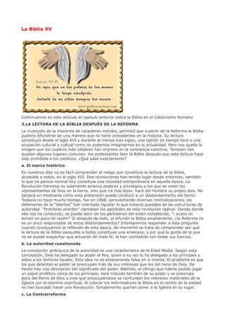 La Biblia XV




Continuamos en este artículo el capitulo anterior sobre la Biblia en el Catolicismo Romano
3.LA LECTURA DE LA BIBLIA DESPUÉS DE LA REFORMA
La invención de la imprenta de caracteres móviles, permitió que a partir de la Reforma la Biblia
pudiera difundirse de una manera que no tiene precedentes en la historia. Su lectura
constituyó desde el siglo XVI y durante al menos tres siglos, una opción de tiempo libre o una
ocupación cultural y cultual como no podemos imaginarnos en la actualidad. Pero nos queda la
imagen que los cuadros más célebres han impreso en la conciencia colectiva. También nos
quedan algunos lugares comunes: los protestantes leen la Biblia después que esta lectura haya
sido prohibida a los católicos. ¿Qué pasó exactamente?
a. El marco histórico
En nuestros días no es fácil comprender el riesgo que constituía la lectura de la Biblia,
accesible a todos, en el siglo XVI. Dos revoluciones han tenido lugar desde entonces; también
lo que no parece normal hoy constituía una novedad extraordinaria en aquella época. La
Revolución francesa no solamente arranca poderes y privilegios a los que se creen los
representantes de Dios en la tierra, sino que irá más lejos: hará del Hombre su propio dios. No
tardará en mostrarse cómo esta pretensión puede conducir a un desbordamiento del terror.
Todavía no hace mucho tiempo, fue en 1968, aprovechando diversas reivindicaciones, los
defensores de la “libertad” han intentado liquidar lo que todavía quedaba de las estructuras de
autoridad. “Prohibido prohibir” clamaban los apóstoles de esta revolución radical. Viendo donde
ella nos ha conducido, se puede decir de los partidarios del orden establecido, “¡ acaso no
tenían un poco de razón!” Si después de todo, al difundir la Biblia ampliamente, ¿la Reforma no
es un poco responsable de estos desbordamientos? Intentaremos responder a esta pregunta
cuando concluyamos la reflexión de esta época, de momento se trata de comprender por qué
la lectura de la Biblia asequible a todos constituye una amenaza, y por qué la gente de la que
no se puede sospechar que actuaran de mala fe, la han combatido con todas sus fuerzas.
b. La autoridad cuestionada
La concepción jerárquica de la autoridad es una característica de la Edad Media. Según esta
concepción, Dios ha delegado su poder al Rey, quien a su vez lo ha delegado a los príncipes y
éstos a los Señores locales. Esta idea no es enteramente falsa en sí misma. El problema es que
los que detentan el poder se preocupan más de sus intereses que los del reino de Dios. De
hecho hay una desviación del significado del poder. Además, el clérigo que habría podido jugar
un papel profético cerca de los príncipes, está imbuido también de su poder y se preocupa
poco del Reino de Dios o cree que preocupándose se confundan los intereses materiales de la
Iglesia con el dominio espiritual. Al colocar los reformadores la Biblia en el centro de la piedad
no han buscado hacer una Revolución. Simplemente querían poner a la Iglesia en su lugar.
c. La Contrarreforma
 