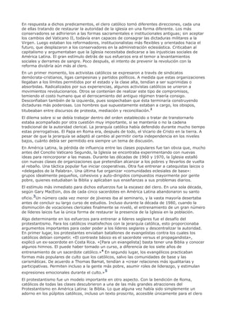 En respuesta a dichos predicamentos, el clero católico tomó diferentes direcciones, cada una
de ellas tratando de restaurar la autoridad de la iglesia en una forma diferente. Los más
conservadores se adhirieron a las formas sacramentales e institucionales antiguas; sin aceptar
los cambios del Vaticano II, todavía eran capaces de consagrar las dictaduras militares a la
Virgen. Luego estaban los reformadores, institucionalistas más flexibles y orientados hacia el
futuro, que desplazaron a los conservadores en la administración eclesiástica. Criticaban al
capitalismo y argumentaban que la Iglesia necesitaba dedicarse a las injusticias sociales de
América Latina. El gran estímulo detrás de sus esfuerzos era el temor a levantamientos
sociales y derrames de sangre. Poco después, el intento de prevenir la revolución con la
reforma dividiría aún más al clero.
En un primer momento, los activistas católicos se expresaron a través de sindicatos
demócrata-cristianos, ligas campesinas y partidos políticos. A medida que estas organizaciones
llegaban a los límites permitidos por el estado y la clase alta, tendían a ser suprimidas o
absorbidas. Radicalizados por sus experiencias, algunos activistas católicos se unieron a
movimientos revolucionarios. Otros se contenían de realizar este tipo de compromisos,
temiendo el costo humano que el derrocamiento del antiguo régimen traería consigo.
Desconfiaban también de la izquierda, pues sospechaban que ésta terminaría construyendo
dictaduras más poderosas. Los hombres que supuestamente estaban a cargo, los obispos,
titubeaban entre discursos de protesta, mediación y reconciliación.2
El dilema sobre si se debía trabajar dentro del orden establecido o tratar de transtornarlo
estaba acompañado por otra cuestión muy importante, si se mantenía o no la cadena
tradicional de la autoridad clerical. La jerarquía católica había defendido durante mucho tiempo
estas prerrogativas. El Papa en Roma era, después de todo, el Vicario de Cristo en la tierra. A
pesar de que la jerarquía se adaptó al cambio al permitir cierta independencia en los niveles
bajos, cuánto debía ser permitido era siempre un tema de discusión.
En América Latina, la pérdida de influencia entre las clases populares fue tan obvia que, mucho
antes del Concilio Vaticano Segundo, la Iglesia se encontraba experimentando con nuevas
ideas para reincorporar a las masas. Durante las décadas de 1960 y 1970, la Iglesia estalló
con nuevas clases de organizaciones que pretendían alcanzar a los pobres y llevarlos de vuelta
al rebaño. Una táctica popular fue iniciar cooperativas. Otra fue entrenar a catequistas laicos o
«delegados de la Palabra». Una última fue organizar «comunidades eclesiales de base»:
grupos idealmente pequeños, cohesivos y auto-dirigidos compuestos mayormente por gente
pobre, quienes estudiaban la Biblia y aplicaban sus enseñanzas a sus problemas diarios.
El estímulo más inmediato para dichos esfuerzos fue la escasez del clero. En una sola década,
según Gary MacEoin, dos de cada cinco sacerdotes en América Latina abandonaron su santo
oficio.3Un número cada vez menor de jóvenes iba al seminario, y la vasta mayoría desertaba
antes de concluir su largo curso de estudios. Incluso durante la década de 1980, cuando la
disminución de vocaciones clericales finalmente se niveló, el entrenamiento de un gran número
de líderes laicos fue la única forma de restaurar la presencia de la Iglesia en la población.
Algo determinante en los esfuerzos para entrenar a líderes seglares fue el desafío del
protestantismo. Para los católicos insatisfechos con la jerarquía católica, esto proporcionaba
argumentos importantes para ceder poder a los líderes seglares y descentralizar la autoridad.
En primer lugar, los protestantes enviaban batallones de evangelistas contra los cuales los
católicos debían competir. «El contraste básico es el sacerdote versus el propagandista»,
explicó un ex-sacerdote en Costa Rica. «[Para un evangelista] basta tener una Biblia y conocer
algunos himnos. El puede haber tomado un curso, a diferencia de los siete años de
entrenamiento de un sacerdote católico.»4 En segundo lugar, los evangélicos practicaban
formas más populares de culto que los católicos, salvo las comunidades de base y las
carismáticas. De acuerdo a Thomas Bamat, tendían a «crear relaciones más igualitarias y
participativas. Permiten incluso a la gente más pobre, asumir roles de liderazgo, y estimulan
expresiones emocionales durante el culto.»5
El protestantismo fue un modelo importante en otro aspecto. Con la bendición de Roma,
católicos de todas las clases descubrieron a una de las más grandes atracciones del
Protestantismo en América Latina: la Biblia. Lo que alguna vez había sido simplemente un
adorno en los púlpitos católicos, incluso un texto proscrito, accesible únicamente para el clero
 
