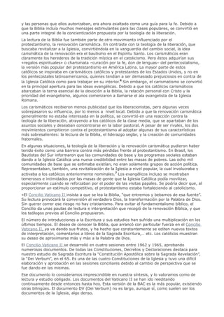 y las personas que ellos autorizaban, era ahora exaltado como una guía para la fe. Debido a
que la Biblia incluía muchos mensajes estimulantes para las clases populares, se convirtió en
una parte integral de la concientización propuesta por la teología de la liberación.
La lectura de la Biblia fue también parte de otro movimiento influenciado por el
protestantismo, la renovación carismática. En contraste con la teología de la liberación, que
buscaba revitalizar a la Iglesia, convirtiéndola en la vanguardia del cambio social, la idea
carismática de la renovación era el bautismo en el Espíritu Santo. Los carismáticos eran
claramente los herederos de la tradición mística en el catolicismo. Pero éstos adquirían sus
«regalos espirituales» o charismata –curación por la fe, don de lenguas– del pentecostalismo,
la versión más popular del protestantismo en América Latina. La mayor parte de estos
católicos se inspiraba en carismáticos católicos y protestantes de los Estados Unidos, y no en
los pentecostales latinoamericanos, quienes tendían a ser demasiado prejuiciosos en contra de
la Iglesia Católica como para trabajar en su interior.6 Sin embargo, el carismatismo se convirtió
en la principal apertura para las ideas evangélicas. Debido a que los católicos carismáticos
abarcaban la terna esencial de la devoción a la Biblia, la relación personal con Cristo y la
prioridad del evangelismo, algunos comenzaron a llamarse el ala evangelista de la Iglesia
Romana.
Los carismáticos recibieron menos publicidad que los liberacionistas, pero algunas veces
sobrepasaron su influencia, por lo menos a nivel local. Debido a que la renovación carismática
generalmente no estaba interesada en la política, se convirtió en una reacción contra la
teología de la liberación, atrayendo a los católicos de la clase media, que se apartaban de los
asuntos sociales y deseaban concentrarse en la labor pastoral. A pesar de ser rivales, los dos
movimientos compitieron contra el protestantismo al adoptar algunas de sus características
más sobresalientes: la lectura de la Biblia, el liderazgo seglar, y la creación de comunidades
fraternales.
En algunas situaciones, la teología de la liberación y la renovación carismática pudieron haber
tenido éxito como una barrera contra más pérdidas frente al protestantismo. En Brasil, los
Bautistas del Sur informaron que las comunidades de base y los programas sociales estaban
dando a la Iglesia Católica una nueva credibilidad entre las masas de pobres. Las ocho mil
comunidades de base que se estimaba existían, no eran solamente grupos de acción política.
Representaban, también, una revitalización de la Iglesia a nivel popular, la cual involucraba y
activaba a los católicos anteriormente nominales.7 Los evangélicos incluso se mostraban
temerosos e intimidados por las masas de gente que la Iglesia Católica podía movilizar,
especialmente cuando se reforzaban por el poder de las visitas papales. Se podría decir que, al
proporcionar un estímulo competitivo, el protestantismo estaba fortaleciendo al catolicismo.
«El Concilio Vaticano II insista a que se lea la Biblia, “que entremos y bebamos de esa fuente”.
Su lectura provocará la conversión al verdadero Dios, la transformación por la Palabra de Dios.
Sin querer correr ese riesgo no hay cristianismo. Para evitar el fundamentalismo bíblico, el
Concilio da unas pautas de lectura e interpretación que recogió de la renovación Bíblica, y que
los teólogos previos al Concilio propusieron.
El número de introducciones a la Escritura y sus estudios han sufrido una multiplicación en los
últimos tiempos. El deseo de conocer la Biblia, que arrancó con particular fuerza en el Concilio
Vaticano II, ya va dando sus frutos, y ha hecho que constantemente se editen nuevos textos
de interpretación, comentarios a libros de la Sagrada Escritura,… etc. Los católicos muestran
su deseo de aproximarse más y más a la Palabra de Dios.
El Concilio Vaticano II se desarrolló en cuatro sesiones entre 1962 y 1965, aprobando
numerosos documentos. De todas las Constituciones, Decretos y Declaraciones destaca para
nuestro estudio de Sagrada Escritura la “Constitución Apostólica sobre la Sagrada Revelación”,
la “Dei Verbum”, en el 65. Es una de las cuatro Constituciones de la Iglesia y tuvo una difícil
elaboración y aprobación en las sesiones conciliares debido al cambio de perspectiva que se
fue dando en las mismas.
Ese documento lo consideramos imprescindible en nuestra síntesis, y lo valoramos como de
lectura y estudio obligado. Los documentos del Vaticano II se han ido reeditando
continuamente desde entonces hasta hoy. Esta versión de la BAC es la más popular, existiendo
otras bilingües. El documento DV (Dei Verbum) no es largo, aunque sí, como suelen ser los
documentos de la Iglesia, algo denso.
 