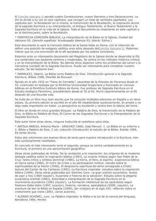 El Concilio Vaticano II aprobó cuatro Constituciones, nueve Decretos y tres Declaraciones. La
DV se divide a su vez en seis capítulos, que recogen un total de veintiséis apartados. Los
capítulos son: la Revelación en sí misma, la transmisión de la Revelación, la inspiración divina
de la sagrada Escritura y su interpretación, el Antiguo Testamento, el Nuevo Testamento y la
Sagrada Escritura en la vida de la Iglesia. Todo el documento es importante en este capítulo y
en el decimocuarto, sobre la Revelación.
* PONTIFICIA COMISIÓN BIBLICA; La interpretación de la Biblia en la Iglesia, Ciudad del
Vaticano 93. (Versión española: Arzobispado Valencia 93, distrib. Edilva.)
Este documento lo sacó la Comisión bíblica de la Santa Sede en Roma, con la intención de
definir una posición de exégesis católica unos años después delConcilio Vaticano II. Podemos
indicar que es una concreción de lo allí aprobado por los padres conciliares.
Estamos ante un interesante documento del Magisterio de la Iglesia donde se desarrolla la DV,
sus contenidos son bastante certeros y moderados. Se centra en los métodos histórico críticos
y en la interpretación de la Biblia. No aborda otros aspectos como los problemas del canon o la
inerrancia (verdad) de la Sagrada Escritura. Puede ser interesante para completar nuestro
estudio. Se lee bastante bien.
* MANNUCCI, Valerio. La Biblia como Palabra de Dios. Introducción general a la Sagrada
Escritura, Bilbao 1988, Desclée de Brouwer.
Nacido en el año 1932 en “Fiano dii Cernaldo”, sacerdote de la Diócesis de Florencia desde el
55. Licenciado en teología por la Pontificia Universidad Gregoriana y licenciado en ciencias
bíblicas en el Pontificio Instituto bíblico de Roma. Fue profesor de Sagrada Escritura en el
Estudio teológico Florentino, presidiéndolo desde el 76 al 93. Murió repentinamente en el 95
después de una fecunda vida.
Se trata de un libro muy bien escrito que ha conocido múltiples ediciones en España y en otros
países. Su primera edición la escribió en el año 80 reeditándose sucesivamente. Es amplio y no
deja nada importante sin tratar. La perspectiva es excelente y centra bien lo básico del tema.
El libro se divide en cinco grandes bloques: La Palabra de Dios, la transmisión de la Palabra de
Dios, la Biblia es Palabra de Dios, El Canon de las Sagradas Escrituras y la Interpretación de la
Sagrada Escritura.
Este autor tiene otras obras, ninguna traducida al castellano salvo ésta.
* ARTOLA ARBIZA, Antonio María - SÁNCHEZ CARO, José Manuel: 1. La Biblia en su entorno y
2. Biblia y Palabra de Dios, 2 vol, colección Introducción al estudio de la Biblia. Estella 1989,
Ed Verbo Divino.
Estos dos volúmenes son buenos libros de texto para nuestra introducción a la Escritura. Han
sido sucesivamente reeditados.
En concreto el más interesante sería el segundo, porque se centra verdaderamente en la
Escritura, el primero es una aproximación geográfica.
Otras obras publicadas de Artola: De la revelación a la inspiración: los orígenes de la moderna
teología católica sobre la inspiración bíblica (1983), La muerte mística según San Pablo de la
Cruz: texto crítico y síntesis doctrinal (1986), La tierra, el libro, el espíritu: experiencia bíblica
en tierra santa (1986), El morir de Cristo y su participación mística: estudio sobre la
espiritualidad de la Pasión (1990), El desposorio espiritual del alma consagrada a Cristo:
lectura del Cantar de los Cantares (1992), La Escritura inspirada: estudios sobre la inspiración
bíblica (1994). Otras obras publicadas por Sánchez Caro: La gran oración eucarística: textos
de ayer y hoy (1969 coautor), Eucaristía e historia de la salvación: Estudio sobre la plegaria
eucarística oriental (1983), Autoridad e interpretación de la Sagrada Escritura en el
movimiento ecuménico (1991 coautor), La formación intelectual de los sacerdotes según
Pastores Dabo Vobis (1997, coautor), Historia, narrativa, apocalíptica (2000, coautor), La
aventura de leer la Biblia en España (2000), Ser cristiano en el siglo XXI: reflexión sobre el
cristianismo que viene (2001, varios autores).
* ALONSO SCHÖKEL, Luis: La Palabra inspirada: la Biblia a la luz de la ciencia del lenguaje,
Barcelona 1966, Herder.
 