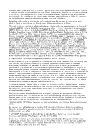 Nació en 1920 en España, murió en 1998. Jesuita, licenciado en filología hispánica, en filosofía
y teología. enseñó en el Pontificio Instituto Bíblico de Roma del 58 al 98. su obra es amplísima
y excelente. Lo consideramos uno de los mejores exégetas en nuestra lengua, aportando su
conocimiento del castellano a las traducciones litúrgicas o pastorales de la Biblia. Es traductor
de varias Biblias y ha preparado diccionarios de hebreo y castellano.
Esta obra está escrita al principio de su fecunda carrera. Es también un buen texto y un
clásico. Tiene la garantía de ser de este gran filólogo estudioso de la Biblia.
Tiene otras obras, muchas de ellas realizadas en colaboración con sus discípulos: La formación
del estilo (1946), Historia de la literatura griega y latina (1949), Pedagogía de la comprensión
(1954), El hombre de hoy ante la Biblia (1959), Estética y estilística del ritmo poético (1959),
Estudios de poética hebrea (1963), Comentarios a la Constitución Dei Verbum, sobre la Divina
Revelación (1969), La Biblia hoy en la Iglesia (1970), José y Jueces (1973), La traducción
bíblica: lingüística y estilística (1977), Los dioses olvidados: poder y riquezas en los profetas
preexílicos (1979), Diccionario terminológico de la ciencia bíblica (1979), Primera lectura de la
Biblia (1980), Profetas (1980), Treinta salmos: poesía y oración (1983), Proverbios (1984),
¿Dónde está tu hermano? Textos de fraternidad en el libro del Génesis (1985), Meditaciones
bíblicas sobre la Eucaristía (1986), Hermenéutica de la Palabra (1987 y 1991), La misión de
Moisés: meditaciones bíblicas (1989), Diccionario bíblico hebreo-español (1990), Esperanza:
meditaciones bíblicas para la tercera edad (1991), Antología de poesía bíblica hebrea. Bilingüe
(1992), Salmos (1992), Apuntes de hermenéutica (1994), Dios Padre: meditaciones bíblicas
(1994), Diccionario bíblico hebreo-español (1994), El estilo literario: arte y artesanía (1995),
Contempladlo y quedaréis radiantes: salmos y ejercicios (1996), Hermenéutica (1997),
Símbolos matrimoniales en la Biblia (1997), Al aire del espíritu: meditaciones bíblicas (1998).
5. Introducimos un comentario sobre las diferentes Biblias Católicas.
No están todas las que son pero sí que son todas las que están. Tenemos que señalar que hay
dos tipos de traducciones: dinámicas y estáticas. Las traducciones dinámicas intentan
transportar, además de las palabras, lo cultural, actualizando el lenguaje que se trate. El
problema es que pueden en ocasiones hacernos perder el sentido de la expresión original. Su
gran ventaja es que son fácilmente comprensibles por todos, siendo preferidas para la liturgia,
la catequesis, la docencia o la pastoral. Las traducciones estáticas, buscan más la literalidad en
el texto. Intentan ofrecer el significado exacto de la palabra original, necesitando abundantes
notas al pie de página para explicar qué se quiso decir. Son ideales para los estudiosos de la
Biblia, pero también para aquellos que no se conforman con la visión del traductor, y prefieren
saborear más directamente el sentido original. En cualquier caso, cualquier traducción pierde,
siendo el ideal conocer el texto en su lengua vernácula.
Todas la Biblias que citamos están aceptadas por la Iglesia Católica. Hay Biblias en castellano
traducidas por la Iglesia de la Reforma, que también puede ser interesante conocer. Hoy día
las modernas traducciones no están tan sometidas a la confesionalidad particular cristiana
como al interés exegético.
Hemos mencionado aquellas Biblias que se pueden encontrar en unos pocos volúmenes,
preferentemente uno. Pero se han venido publicando Biblias de varios tomos, o en ediciones
lujosas, cuyo interés es para nosotros más estético que científico o divulgativo. Normalmente
sus traducciones son poco exigentes y anticuadas, de ahí que las omitamos.
*NUEVA BIBLIA ESPAÑOLA. Traducida por Alonso Schökel y Juan Mateos. Editorial Cristiandad.
1975.
Es buena y muy utilizada para la liturgia. De traducción dinámica es de los mejores textos
literarios al castellano que disponemos. Hay otras traducciones semejantes de la editorial
Cristiandad en esos años.
* LA BIBLIA de la casa de la Biblia.Dirigió la obra Santiago Guijarro y Miguel Salvador.
Coeditada por Atenas, PPC, Sígueme y Verbo Divino. 1992
De las más recientes y de una calidad excepcional su traducción. Incorpora además notas
explicativas. El texto no es literariamente tan magnífico como el anterior, pero es quizás algo
más fiel al texto. Su traducción no es tan dinámica como otras, lo cual permite acercarse
mejor al texto original. Está muy bien hecha.
 