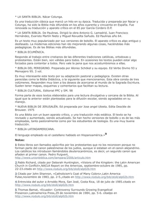 * LA SANTA BIBLIA. Nácar Colunga.
Es una traducción clásica que marcó un hito en su época. Traducida y preparada por Nacar y
Colunga, ha sido la Biblia más difundida en los años cuarenta y cincuenta en España. Fue
renovada su traducción y aparato crítico en el 85 por García Cordero O.P.
* LA SANTA BIBLIA. De Paulinas. Dirigió la obra Antonio G. Lamadrid, Juan Francisco
Hernández, Evaristo Martín Nieto y Miguel Revuelta Sañudo. Ed Paulinas año 64.
Es un texto muy popularizado por sus versiones de bolsillo. El aparato crítico es algo antiguo y
desfasado. La modernas ediciones han ido mejorando algunas cosas, haciéndolas más
pedagógicas. Es de las Biblias más difundidas.
* BIBLIA ECUMÉNICA.
Responde al trabajo entre cristianos de las diferentes tradiciones católicas, ortodoxas y
protestantes. Están bien, son válidas para todos. En ocasiones los textos pueden estar algo
forzados para contentar a todos. Pero vale la pena que nos acostumbremos a ellas.
* BIBLIA DEL PEREGRINO. Preparada por Alonso Schökel y su equipo. Ed Verbo Divino 93 y
Mensajero 95. 3 vol.
Es muy interesante este texto por su adaptación pastoral y pedagógica. Existen otras
parecidas como la Biblia Didáctica, o la siguiente que mencionamos. Esta obra consta de tres
volúmenes. Responden muy bien a los deseos de acercarse al mundo de la Sagrada Escritura.
Suelen tener mapas, esquemas y comentarios que facilitan su lectura.
* BIBLIA CULTURAL. Editorial PPC y SM. 98
Forma parte de esos textos elaborados para una lectura divulgativa y cercana de la Biblia. Al
igual que la anterior están planteadas para la difusión escolar, siendo agradables en su
manejo.
* NUEVA BIBLIA DE JERUSALÉN. Ed preparada por Jose angel Ubieta. Edita Desclée de
Brouwer. 1975
Es una Biblia con un buen aparato crítico, y una traducción más estática. El texto se ha
revisado y aumentado, siendo actualizado. Se han hecho versiones de bolsillo y es de las más
empleadas, tanto pastoralmente como por los estudiantes de teología. Es una muy buena
traducción.
* BIBLIA LATINOAMERICANA.

El lenguaje empleado es el castellano hablado en Hispanoamérica.»9
Notas:
1 Estos libros son llamados apócrifos por los protestantes que no los reconocen porque no
forman parte del canon palestinense de los judíos, aunque sí estaban en el canon alejandrino.
Los católicos los introducen llamándolos deuterocanónicos, es decir, un segundo canon que
añaden al primer canon. Pedro Puigvert,
http://www.unionbiblica.com/lampara/2006/articulo.htm
2 Pablo Richard, citado por Deborah Huntington, «Visions of the Kingdom: the Latin American
Church in Conflict»,NACLA Report on the Americas, septiembre-octubre de 1985, pp.
22-23.citado en http://www.nodulo.org/bib/stoll/alp02b.htm
3 Citado por John Shannon, «Catholicism’s Coat of Many Colors»,Latin America
Pulse,noviembre de 1983, pp. 2-5.,citado en http://www.nodulo.org/bib/stoll/alp02b.htm
4 Entrevista del autor a Arnoldo Mora, San José, Costa Rica, 18 de julio de 1985.citado en
http://www.nodulo.org/bib/stoll/alp02b.htm
5 Thomas Bamat, «Ecuador: Controversy Surrounds Growing Evangelical
Presence»,Latinamerica Press,29 de noviembre de 1984, pp. 5-6. citadpo en
http://www.nodulo.org/bib/stoll/alp02b.htm
 