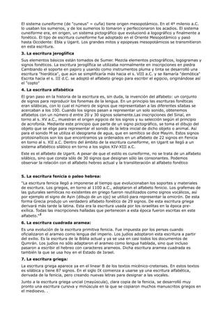 El sistema cuneiforme (de "cuneus" = cuña) tiene origen mesopotámico. En el 4º milenio a.C.
lo usaban los sumerios, y de los sumerios lo tomaron y perfeccionaron los acadios. El sistema
cuneiforme era, en origen, un sistema pictográfico que evolucionó a logográfico y finalmente a
fonético. El tipo de escritura cuneiforme fue adoptado en el Oriente Mesopotámico y pasó
hasta Occidente: Ebla y Ugarit. Los grandes mitos y epopeyas mesopotámicos se transmitieron
en esta escritura.
3. La escritura jeroglífica
Sus elementos básicos están tomados de Sumer. Mezcla elementos pictográficos, logogramas y
signos fonéticos. La escritura jeroglífica se utilizaba normalmente en inscripciones en piedra
Cambiando el soporte en papiro y usando como instrumentos pluma y tinta se desarrolló una
escritura "hierática", que aún se simplificaría más hacia el s. VIII a.C. y se llamaría "demótica"
Escrita hacia el s. III d.C. se adoptó el alfabeto griego para escribir el egipcio, originándose así
el "copto"
4. La escritura alfabética
El gran paso en la historia de la escritura es, sin duda, la invención del alfabeto: un conjunto
de signos para reproducir los fonemas de la lengua. En un principio las escrituras fonéticas
eran silábicas, con lo cual el número de signos que representaban a las diferentes sílabas se
acercaban a los 100. Cuando los signos pasan a representar un solo sonido, obtenemos
alfabetos con un número d entre 20 y 30 signos solamente.Las inscripciones del Sinaí, en
torno al s. XV a.C., muestran el origen egipcio de los signos y su selección según el principio
de acrofonía. Mediante este principio que parte de un signo pictográfico, se toma el dibujo del
objeto que se elige para representar el sonido de la letra inicial de dicho objeto o animal. Así
para el sonido M se utiliza el ideograma de agua, que en semítico se dice Mayim. Estos signos
protosinaíticos son los que encontramos ya ordenados en un alfabeto de 22 signos en Fenicia
en torno al s. XII a.C. Dentro del ámbito de la escritura cuneiforme, en Ugarit se llegó a un
sistema alfabético silábico en torno a los siglos XIV-XIII a.C.
Este es el alfabeto de Ugarit. A pesar de que el estilo es cuneiforme, no se trata de un alfabeto
silábico, sino que consta sólo de 30 signos que designan sólo las consonantes. Podemos
observar la relación con el alfabeto hebreo actual y la transliteración al alfabeto fonético


5. La escritura fenicia o paleo hebrea:
"La escritura fenicia llegó a imponerse al tiempo que evolucionaban los soportes y materiales
de escritura. Los griegos, en torno al 1100 a.C., adoptaron el alfabeto fenicio. Los grafemas de
las guturales semíticas no existentes en griego fueron reutilizados como signos vocálicos, así
por ejemplo el signo de Ayin (dibujo de un ojo) se utilizó para representar la omicrón. De esta
forma Grecia produjo un verdadero alfabeto fonético de 29 signos. De esta escritura griega
derivará más tarde la latina. Esta era la escritura usada por los israelitas en la época pre-
exílica. Todas las inscripciones halladas que pertenecen a esta época fueron escritas en este
alfabeto."2
6. La escritura cuadrada aramea:
Es una evolución de la escritura primitiva fenicia. Fue impuesta por los persas cuando
oficializaron el arameo como lengua del imperio. Los judíos adoptaron esta escritura a partir
del exilio. Es la escritura de la Biblia actual y ya se usa en casi todos los documentos de
Qumrán. Los judíos no sólo adaptaron el arameo como lengua hablada, sino que incluso
pasaron a escribir el hebreo con caracteres arameos. Dicha escritura aramea cuadrada es
también la que se usa hoy en el Estado de Israel.
7. La escritura griega:
La escritura griega aparece ya en el linear B de los textos micénico-cretenses. En estos textos
es silábica y tiene 87 signos. En el siglo IX comienza a usarse ya una escritura alfabética,
derivada de la fenicia, pero creando nuevas letras para designar a las vocales.
Junto a la escritura griega uncial (mayúscula), clara copia de la fenicia, se desarrolló muy
pronto una escritura cursiva y minúscula en la que se copiaron muchos manuscritos griegos en
el medioevo. .
 