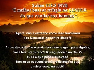 Salmo 118:8 (NVI) " É melhor buscar refúgio no SENHOR  do que confiar nos homens”.  Agora, não é estranho como isso funcionou (ou Deus está no centro disso?) Antes de continuar e enviar essa mensagem para alguém, você tem um minuto? 60 segundos para Deus? Tudo o que peço é que você  faça essa pequena oração pela pessoa que enviou isso para você!   