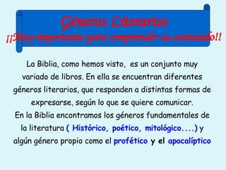 La Biblia, como hemos visto,  es un conjunto muy variado de libros. En ella se encuentran diferentes géneros literarios, que responden a distintas formas de expresarse, según lo que se quiere comunicar. En la Biblia encontramos los géneros fundamentales de la literatura  ( Histórico, poético, mitológico....)  y algún género propio como el  profético  y el  apocalíptico Géneros Literarios ¡¡Muy importante para comprender su contenido!! 