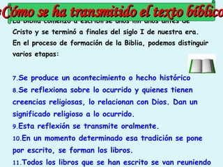 La Biblia comenzó a escribirse unos mil años antes de Cristo y se terminó a finales del siglo I de nuestra era. En el proceso de formación de la Biblia, podemos distinguir varios etapas: Se produce un acontecimiento o hecho histórico Se reflexiona sobre lo ocurrido y quienes tienen creencias religiosas, lo relacionan con Dios. Dan un significado religioso a lo ocurrido. Esta reflexión se transmite oralmente. En un momento determinado esa tradición se pone por escrito, se forman los libros. Todos los libros que se han escrito se van reuniendo hasta formar la Biblia  ¿ Cómo se ha transmitido el texto bíblico ? 