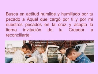 Busca en actitud humilde y humillado por tu
pecado a Aquél que cargó por ti y por mí
nuestros pecados en la cruz y acepta la
tierna invitación de tu Creador a
reconciliarte.
 
