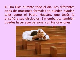 4. Ora Dios durante todo el día. Los diferentes
tipos de oraciones formales te pueden ayudar,
tales como el Padre Nuestro, que Jesús le
enseñó a sus discípulos. Sin embargo, también
puedes hacer algo personal con tus oraciones.
 