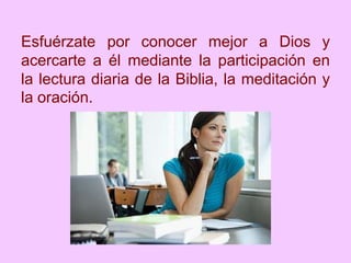 Esfuérzate por conocer mejor a Dios y
acercarte a él mediante la participación en
la lectura diaria de la Biblia, la meditación y
la oración.
 