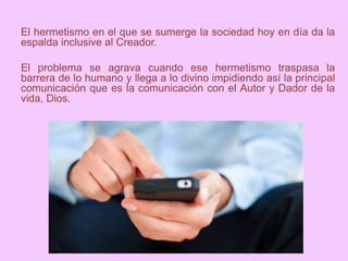 El hermetismo en el que se sumerge la sociedad hoy en día da la
espalda inclusive al Creador.
El problema se agrava cuando ese hermetismo traspasa la
barrera de lo humano y llega a lo divino impidiendo así la principal
comunicación que es la comunicación con el Autor y Dador de la
vida, Dios.
 