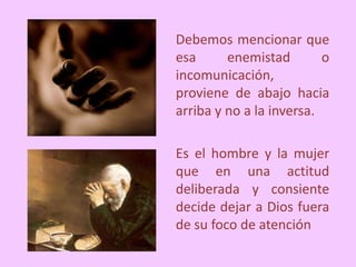 Debemos mencionar que
esa enemistad o
incomunicación,
proviene de abajo hacia
arriba y no a la inversa.
Es el hombre y la mujer
que en una actitud
deliberada y consiente
decide dejar a Dios fuera
de su foco de atención
 
