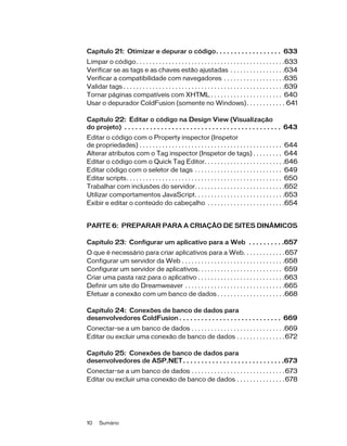 10 Sumário
Capítulo 21: Otimizar e depurar o código. . . . . . . . . . . . . . . . . . 633
Limpar o código. . . . . . . . . . . . . . . . . . . . . . . . . . . . . . . . . . . . . . . . . . . . . .633
Verificar se as tags e as chaves estão ajustadas . . . . . . . . . . . . . . . . .634
Verificar a compatibilidade com navegadores . . . . . . . . . . . . . . . . . . .635
Validar tags . . . . . . . . . . . . . . . . . . . . . . . . . . . . . . . . . . . . . . . . . . . . . . . . . .639
Tornar páginas compatíveis com XHTML . . . . . . . . . . . . . . . . . . . . . . 640
Usar o depurador ColdFusion (somente no Windows). . . . . . . . . . . . 641
Capítulo 22: Editar o código na Design View (Visualização
do projeto) . . . . . . . . . . . . . . . . . . . . . . . . . . . . . . . . . . . . . . . . . . . 643
Editar o código com o Property inspector (Inspetor
de propriedades) . . . . . . . . . . . . . . . . . . . . . . . . . . . . . . . . . . . . . . . . . . . . 644
Alterar atributos com o Tag inspector (Inspetor de tags) . . . . . . . . . 644
Editar o código com o Quick Tag Editor. . . . . . . . . . . . . . . . . . . . . . . . .646
Editar código com o seletor de tags . . . . . . . . . . . . . . . . . . . . . . . . . . . 649
Editar scripts. . . . . . . . . . . . . . . . . . . . . . . . . . . . . . . . . . . . . . . . . . . . . . . . 650
Trabalhar com inclusões do servidor. . . . . . . . . . . . . . . . . . . . . . . . . . . .652
Utilizar comportamentos JavaScript. . . . . . . . . . . . . . . . . . . . . . . . . . . .653
Exibir e editar o conteúdo do cabeçalho . . . . . . . . . . . . . . . . . . . . . . . .654
PARTE 6: PREPARAR PARA A CRIAÇÃO DE SITES DINÂMICOS
Capítulo 23: Configurar um aplicativo para a Web . . . . . . . . . .657
O que é necessário para criar aplicativos para a Web. . . . . . . . . . . . .657
Configurar um servidor da Web . . . . . . . . . . . . . . . . . . . . . . . . . . . . . . . .658
Configurar um servidor de aplicativos. . . . . . . . . . . . . . . . . . . . . . . . . . 659
Criar uma pasta raiz para o aplicativo . . . . . . . . . . . . . . . . . . . . . . . . . . .663
Definir um site do Dreamweaver . . . . . . . . . . . . . . . . . . . . . . . . . . . . . . .665
Efetuar a conexão com um banco de dados . . . . . . . . . . . . . . . . . . . . .668
Capítulo 24: Conexões de banco de dados para
desenvolvedores ColdFusion . . . . . . . . . . . . . . . . . . . . . . . . . . . . 669
Conectar-se a um banco de dados . . . . . . . . . . . . . . . . . . . . . . . . . . . . .669
Editar ou excluir uma conexão de banco de dados . . . . . . . . . . . . . . .672
Capítulo 25: Conexões de banco de dados para
desenvolvedores de ASP.NET. . . . . . . . . . . . . . . . . . . . . . . . . . . .673
Conectar-se a um banco de dados . . . . . . . . . . . . . . . . . . . . . . . . . . . . .673
Editar ou excluir uma conexão de banco de dados . . . . . . . . . . . . . . .678
 