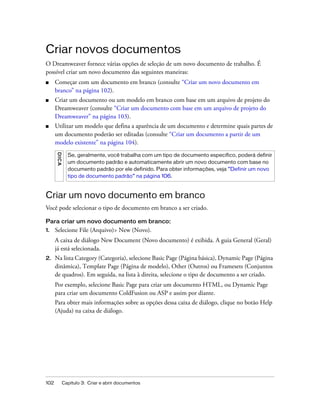 102 Capítulo 3: Criar e abrir documentos
Criar novos documentos
O Dreamweaver fornece várias opções de seleção de um novo documento de trabalho. É
possível criar um novo documento das seguintes maneiras:
■ Começar com um documento em branco (consulte “Criar um novo documento em
branco” na página 102).
■ Criar um documento ou um modelo em branco com base em um arquivo de projeto do
Dreamweaver (consulte “Criar um documento com base em um arquivo de projeto do
Dreamweaver” na página 103).
■ Utilizar um modelo que defina a aparência de um documento e determine quais partes de
um documento poderão ser editadas (consulte “Criar um documento a partir de um
modelo existente” na página 104).
Criar um novo documento em branco
Você pode selecionar o tipo de documento em branco a ser criado.
Para criar um novo documento em branco:
1. Selecione File (Arquivo)> New (Novo).
A caixa de diálogo New Document (Novo documento) é exibida. A guia General (Geral)
já está selecionada.
2. Na lista Category (Categoria), selecione Basic Page (Página básica), Dynamic Page (Página
dinâmica), Template Page (Página de modelo), Other (Outros) ou Framesets (Conjuntos
de quadros). Em seguida, na lista à direita, selecione o tipo de documento a ser criado.
Por exemplo, selecione Basic Page para criar um documento HTML, ou Dynamic Page
para criar um documento ColdFusion ou ASP e assim por diante.
Para obter mais informações sobre as opções dessa caixa de diálogo, clique no botão Help
(Ajuda) na caixa de diálogo.
DICA
Se, geralmente, você trabalha com um tipo de documento específico, poderá definir
um documento padrão e automaticamente abrir um novo documento com base no
documento padrão por ele definido. Para obter informações, veja “Definir um novo
tipo de documento padrão” na página 106.
 