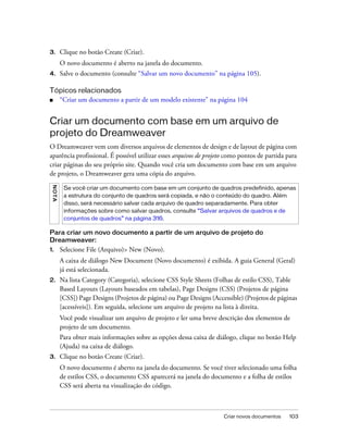 Criar novos documentos 103
3. Clique no botão Create (Criar).
O novo documento é aberto na janela do documento.
4. Salve o documento (consulte “Salvar um novo documento” na página 105).
Tópicos relacionados
■ “Criar um documento a partir de um modelo existente” na página 104
Criar um documento com base em um arquivo de
projeto do Dreamweaver
O Dreamweaver vem com diversos arquivos de elementos de design e de layout de página com
aparência profissional. É possível utilizar esses arquivos de projeto como pontos de partida para
criar páginas do seu próprio site. Quando você cria um documento com base em um arquivo
de projeto, o Dreamweaver gera uma cópia do arquivo.
Para criar um novo documento a partir de um arquivo de projeto do
Dreamweaver:
1. Selecione File (Arquivo)> New (Novo).
A caixa de diálogo New Document (Novo documento) é exibida. A guia General (Geral)
já está selecionada.
2. Na lista Category (Categoria), selecione CSS Style Sheets (Folhas de estilo CSS), Table
Based Layouts (Layouts baseados em tabelas), Page Designs (CSS) (Projetos de página
[CSS]) Page Designs (Projetos de página) ou Page Designs (Accessible) (Projetos de páginas
[acessíveis]). Em seguida, selecione um arquivo de projeto na lista à direita.
Você pode visualizar um arquivo de projeto e ler uma breve descrição dos elementos de
projeto de um documento.
Para obter mais informações sobre as opções dessa caixa de diálogo, clique no botão Help
(Ajuda) na caixa de diálogo.
3. Clique no botão Create (Criar).
O novo documento é aberto na janela do documento. Se você tiver selecionado uma folha
de estilos CSS, o documento CSS aparecerá na janela do documento e a folha de estilos
CSS será aberta na visualização do código.
NOTA
Se você criar um documento com base em um conjunto de quadros predefinido, apenas
a estrutura do conjunto de quadros será copiada, e não o conteúdo do quadro. Além
disso, será necessário salvar cada arquivo de quadro separadamente. Para obter
informações sobre como salvar quadros, consulte “Salvar arquivos de quadros e de
conjuntos de quadros” na página 316.
 