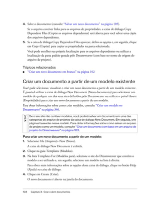 104 Capítulo 3: Criar e abrir documentos
4. Salve o documento (consulte “Salvar um novo documento” na página 105).
Se o arquivo contiver links para os arquivos de propriedades, a caixa de diálogo Copy
Dependent Files (Copiar os arquivos dependentes) será aberta para você salvar uma cópia
dos arquivos dependentes.
5. Se a caixa de diálogo Copy Dependent Files aparecer, defina as opções e, em seguida, clique
em Copy (Copiar) para copiar as propriedades na pasta selecionada.
Você pode escolher sua própria localização para os arquivos dependentes ou utilizar a
localização da pasta padrão gerada pelo Dreamweaver (com base no nome de origem do
arquivo de projeto).
Tópicos relacionados
■ “Criar um novo documento em branco” na página 102
Criar um documento a partir de um modelo existente
Você pode selecionar, visualizar e criar um novo documento a partir de um modelo existente.
É possível utilizar a caixa de diálogo New Document (Novo documento) para selecionar um
modelo de qualquer um dos seus sites definidos pelo Dreamweaver ou utilizar o painel Assets
(Propriedades) para criar um novo documento a partir de um modelo.
Para obter informações sobre como criar modelos, consulte “Criar um modelo no
Dreamweaver” na página 340.
Para criar um novo documento a partir de um modelo:
1. Selecione File (Arquivo)> New (Novo).
A caixa de diálogo New Document é exibida.
2. Clique na guia Templates (Modelos).
3. Na lista Templates For (Modelos para), selecione o site do Dreamweaver que contém o
modelo a ser utilizado e, em seguida, selecione um modelo na lista à direita.
Para obter mais informações sobre as opções dessa caixa de diálogo, clique no botão Help
(Ajuda) na caixa de diálogo.
4. Clique em Create (Criar).
O novo documento é aberto na janela do documento.
DICA
Se o seu site não contiver modelos, você poderá salvar um documento em uma das
categorias do arquivo de projetos da caixa de diálogo New Document. Em seguida, crie
páginas baseadas nesse modelo. Para obter informações sobre como salvar um arquivo
de projeto como um modelo, consulte “Criar um documento com base em um arquivo de
projeto do Dreamweaver” na página 103.
 