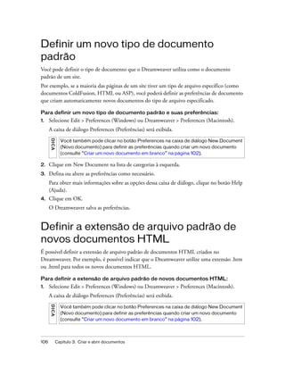 106 Capítulo 3: Criar e abrir documentos
Definir um novo tipo de documento
padrão
Você pode definir o tipo de documento que o Dreamweaver utiliza como o documento
padrão de um site.
Por exemplo, se a maioria das páginas de um site tiver um tipo de arquivo específico (como
documentos ColdFusion, HTML ou ASP), você poderá definir as preferências de documento
que criam automaticamente novos documentos do tipo de arquivo especificado.
Para definir um novo tipo de documento padrão e suas preferências:
1. Selecione Edit > Preferences (Windows) ou Dreamweaver > Preferences (Macintosh).
A caixa de diálogo Preferences (Preferências) será exibida.
2. Clique em New Document na lista de categorias à esquerda.
3. Defina ou altere as preferências como necessário.
Para obter mais informações sobre as opções dessa caixa de diálogo, clique no botão Help
(Ajuda).
4. Clique em OK.
O Dreamweaver salva as preferências.
Definir a extensão de arquivo padrão de
novos documentos HTML
É possível definir a extensão de arquivo padrão de documentos HTML criados no
Dreamweaver. Por exemplo, é possível indicar que o Dreamweaver utilize uma extensão .htm
ou .html para todos os novos documentos HTML.
Para definir a extensão de arquivo padrão de novos documentos HTML:
1. Selecione Edit > Preferences (Windows) ou Dreamweaver > Preferences (Macintosh).
A caixa de diálogo Preferences (Preferências) será exibida.
DICA
Você também pode clicar no botão Preferences na caixa de diálogo New Document
(Novo documento) para definir as preferências quando criar um novo documento
(consulte “Criar um novo documento em branco” na página 102).
DICA
Você também pode clicar no botão Preferences na caixa de diálogo New Document
(Novo documento) para definir as preferências quando criar um novo documento
(consulte “Criar um novo documento em branco” na página 102).
 