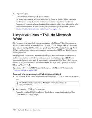 108 Capítulo 3: Criar e abrir documentos
3. Clique em Open.
O documento é aberto na janela do documento.
Por padrão, documentos JavaScript, de texto e de Folhas de estilos CSS são abertos na
visualização do código. É possível atualizar o documento enquanto se trabalha no
Dreamweaver e, depois, salvar as alterações feitas no arquivo. Para obter informações sobre
como definir um editor de texto externo para exibir esses tipos de arquivos, consulte
“Iniciar um editor de arquivos de mídia externo” na página 521.
Limpar arquivos HTML do Microsoft
Word
No Dreamweaver, é possível abrir documentos salvos pelo Microsoft Word como arquivos
HTML e, então, utilizar o comando Clean Up Word HTML (Limpar o HTML do Word)
para remover o código HTML irrelevante gerado pelo Word. O comando Clean Up Word
HTML está disponível para documentos salvos como arquivos HTML no Word 97 ou em
versões posteriores.
O código que o Dreamweaver remove é utilizado pelo Word basicamente para formatar e
exibir os documentos no Word, não sendo necessário à exibição do arquivo HTML. É
recomendável guardar uma cópia de segurança do arquivo original do Word (.doc), porque
talvez não seja possível reabrir o documento HTML no Word após a aplicação do recurso
Clean Up Word HTML.
Para limpar o HTML ou XHTML que não foi gerado pelo Microsoft Word, consulte
“Limpar o código” na página 633.
Para abrir e limpar um arquivo HTML do Microsoft Word:
1. No Microsoft Word, salve o documento como um arquivo HTML, se ainda não tiver feito
isso.
2. Abra o arquivo HTML no Dreamweaver.
Para exibir o código HTML gerado pelo Word, alterne para a visualização do código
(View [Exibir] > Code [Código].
NOTA
No Windows, feche o arquivo no Word para evitar uma violação de
compartilhamento.
 