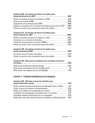 Sumário 11
Capítulo 26: Conexões de banco de dados para
desenvolvedores de ASP . . . . . . . . . . . . . . . . . . . . . . . . . . . . . . . . 681
Sobre conexões de banco de dados no ASP . . . . . . . . . . . . . . . . . . . .681
Criar uma conexão DSN . . . . . . . . . . . . . . . . . . . . . . . . . . . . . . . . . . . . . 684
Criação de uma conexão sem DSN . . . . . . . . . . . . . . . . . . . . . . . . . . . 688
Efetuar a conexão com um banco de dados através de um ISP . . . 689
Editar ou excluir uma conexão de banco de dados. . . . . . . . . . . . . . . 693
Capítulo 27: Conexões de banco de dados para
desenvolvedores JSP . . . . . . . . . . . . . . . . . . . . . . . . . . . . . . . . . . 695
Sobre conexões de banco de dados no JSP. . . . . . . . . . . . . . . . . . . . 695
Conectar-se a um banco de dados. . . . . . . . . . . . . . . . . . . . . . . . . . . . . 697
Conectar-se através de um driver ODBC . . . . . . . . . . . . . . . . . . . . . . . 699
Editar ou excluir uma conexão de banco de dados. . . . . . . . . . . . . . . 702
Capítulo 28: Conexões de banco de dados para
desenvolvedores PHP. . . . . . . . . . . . . . . . . . . . . . . . . . . . . . . . . . 705
Conectar-se a um banco de dados. . . . . . . . . . . . . . . . . . . . . . . . . . . . . 705
Editar ou excluir uma conexão de banco de dados. . . . . . . . . . . . . . . 706
Capítulo 29: Solucionar problemas de conexões de banco
de dados . . . . . . . . . . . . . . . . . . . . . . . . . . . . . . . . . . . . . . . . . . . . . 709
Solucionar problemas de permissões . . . . . . . . . . . . . . . . . . . . . . . . . . 709
Solucionar mensagens de erro da Microsoft . . . . . . . . . . . . . . . . . . . . . 711
Solucionar mensagens de erro do MySQL . . . . . . . . . . . . . . . . . . . . . . 718
PARTE 7: TORNAR DINÂMICAS AS PÁGINAS
Capítulo 30: Otimizar a área de trabalho para
desenvolvimento visual . . . . . . . . . . . . . . . . . . . . . . . . . . . . . . . . . . 721
Exibir painéis de desenvolvimento de aplicativos para a Web. . . . . . 721
Exibir o banco de dados no Dreamweaver . . . . . . . . . . . . . . . . . . . . . . 724
Exibir o Live Data na visualização do projeto . . . . . . . . . . . . . . . . . . . 725
Trabalhar na visualização do projeto sem o Live Data. . . . . . . . . . . . . 731
Visualizar páginas dinâmicas em um navegador. . . . . . . . . . . . . . . . . 732
Restringir uma informação do banco de dados no Dreamweaver . 733
 